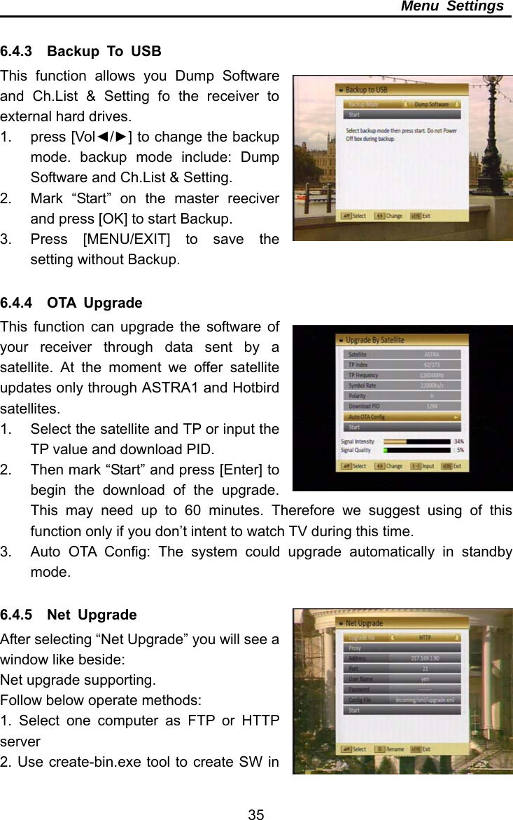     35Menu Settings  6.4.3  Backup To USB This function allows you Dump Software and Ch.List &amp; Setting fo the receiver to external hard drives. 1. press [Vol◄/►] to change the backup mode. backup mode include: Dump Software and Ch.List &amp; Setting. 2.  Mark “Start” on the master reeciver and press [OK] to start Backup. 3.  Press [MENU/EXIT] to save the setting without Backup.  6.4.4  OTA Upgrade This function can upgrade the software of your receiver through data sent by a satellite. At the moment we offer satellite updates only through ASTRA1 and Hotbird satellites. 1.  Select the satellite and TP or input the TP value and download PID.   2.  Then mark “Start” and press [Enter] to begin the download of the upgrade. This may need up to 60 minutes. Therefore we suggest using of this function only if you don’t intent to watch TV during this time. 3.  Auto OTA Config: The system could upgrade automatically in standby mode.  6.4.5  Net Upgrade After selecting “Net Upgrade” you will see a window like beside: Net upgrade supporting. Follow below operate methods: 1. Select one computer as FTP or HTTP server 2. Use create-bin.exe tool to create SW in 