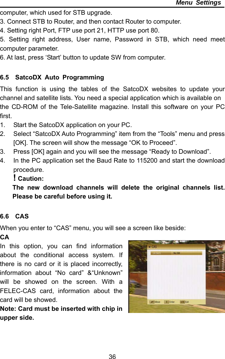     36Menu Settings computer, which used for STB upgrade. 3. Connect STB to Router, and then contact Router to computer. 4. Setting right Port, FTP use port 21, HTTP use port 80. 5. Setting right address, User name, Password in STB, which need meet computer parameter. 6. At last, press ‘Start’ button to update SW from computer.  6.5  SatcoDX Auto Programming This function is using the tables of the SatcoDX websites to update your channel and satellite lists. You need a special application which is available on the CD-ROM of the Tele-Satellite magazine. Install this software on your PC first. 1.  Start the SatcoDX application on your PC. 2.  Select “SatcoDX Auto Programming” item from the “Tools” menu and press [OK]. The screen will show the message “OK to Proceed”. 3.  Press [OK] again and you will see the message “Ready to Download”. 4.  In the PC application set the Baud Rate to 115200 and start the download procedure. ! Caution: The new download channels will delete the original channels list. Please be careful before using it.  6.6  CAS When you enter to “CAS” menu, you will see a screen like beside: CA In this option, you can find information about the conditional access system. If there is no card or it is placed incorrectly, information about “No card” &amp;“Unknown” will be showed on the screen. With a FELEC-CAS card, information about the card will be showed. Note: Card must be inserted with chip in upper side.  