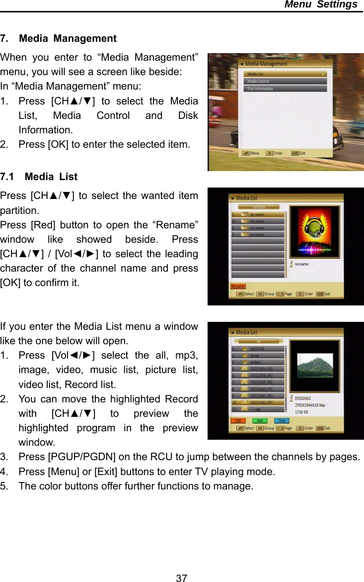     37Menu Settings  7.  Media Management When you enter to “Media Management” menu, you will see a screen like beside: In “Media Management” menu: 1. Press [CH▲/▼] to select the Media List, Media Control and Disk Information. 2.  Press [OK] to enter the selected item.  7.1  Media List Press [CH▲/▼] to select the wanted item partition. Press [Red] button to open the “Rename” window like showed beside. Press [CH▲/▼] / [Vol◄/►] to select the leading character of the channel name and press [OK] to confirm it.   If you enter the Media List menu a window like the one below will open. 1. Press [Vol◄/►] select the all, mp3, image, video, music list, picture list, video list, Record list. 2.  You can move the highlighted Record with [CH▲/▼] to preview the highlighted program in the preview window. 3.  Press [PGUP/PGDN] on the RCU to jump between the channels by pages. 4.  Press [Menu] or [Exit] buttons to enter TV playing mode. 5.  The color buttons offer further functions to manage. 