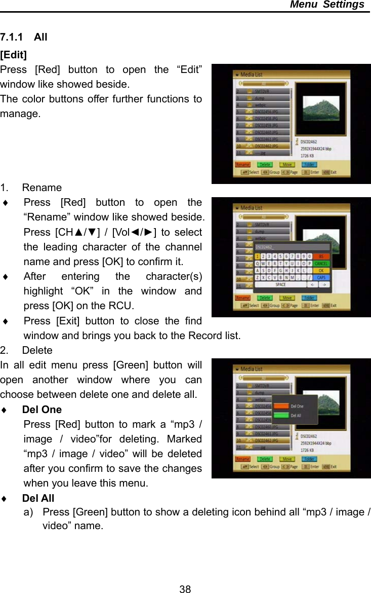     38Menu Settings  7.1.1  All [Edit] Press [Red] button to open the “Edit” window like showed beside. The color buttons offer further functions to manage.     1. Rename   Press [Red] button to open the “Rename” window like showed beside. Press [CH▲/▼] / [Vol◄/►] to select the leading character of the channel name and press [OK] to confirm it.  After entering the character(s) highlight “OK” in the window and press [OK] on the RCU.   Press [Exit] button to close the find window and brings you back to the Record list. 2. Delete In all edit menu press [Green] button will open another window where you can choose between delete one and delete all.  Del One Press [Red] button to mark a “mp3 / image / video”for deleting. Marked “mp3 / image / video” will be deleted after you confirm to save the changes when you leave this menu.  Del All a)  Press [Green] button to show a deleting icon behind all “mp3 / image / video” name. 