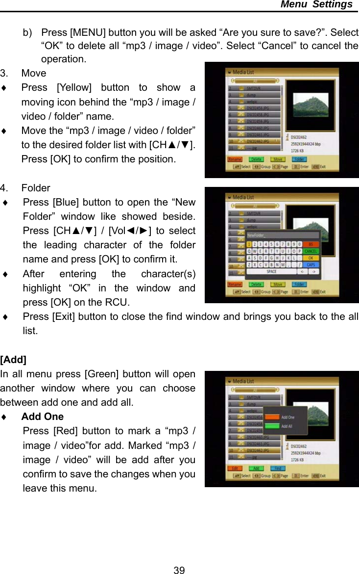     39Menu Settings  b)  Press [MENU] button you will be asked “Are you sure to save?”. Select “OK” to delete all “mp3 / image / video”. Select “Cancel” to cancel the operation.  3. Move   Press [Yellow] button to show a moving icon behind the “mp3 / image / video / folder” name.   Move the “mp3 / image / video / folder” to the desired folder list with [CH▲/▼]. Press [OK] to confirm the position.  4. Folder   Press [Blue] button to open the “New Folder” window like showed beside. Press [CH▲/▼] / [Vol◄/►] to select the leading character of the folder name and press [OK] to confirm it.  After entering the character(s) highlight “OK” in the window and press [OK] on the RCU.   Press [Exit] button to close the find window and brings you back to the all list.  [Add] In all menu press [Green] button will open another window where you can choose between add one and add all.  Add One Press [Red] button to mark a “mp3 / image / video”for add. Marked “mp3 / image / video” will be add after you confirm to save the changes when you leave this menu. 