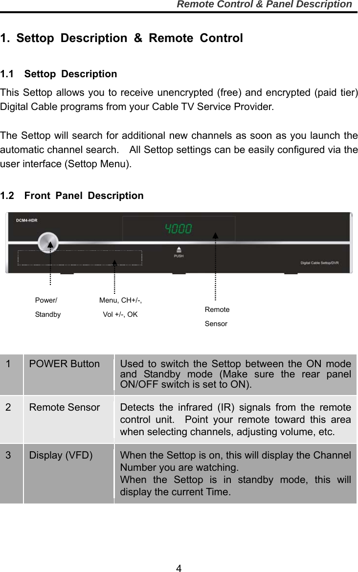     4Remote Control &amp; Panel Description Power/ Standby Menu, CH+/-,   Vol +/-, OK    Remote    Sensor  1. Settop Description &amp; Remote Control  1.1  Settop Description This Settop allows you to receive unencrypted (free) and encrypted (paid tier) Digital Cable programs from your Cable TV Service Provider.  The Settop will search for additional new channels as soon as you launch the automatic channel search.  All Settop settings can be easily configured via the user interface (Settop Menu).  1.2  Front Panel Description         1  POWER Button Used to switch the Settop between the ON mode and Standby mode (Make sure the rear panel ON/OFF switch is set to ON).2  Remote Sensor  Detects the infrared (IR) signals from the remote control unit.  Point your remote toward this area when selecting channels, adjusting volume, etc.   3  Display (VFD)  When the Settop is on, this will display the Channel Number you are watching. When the Settop is in standby mode, this will display the current Time.  