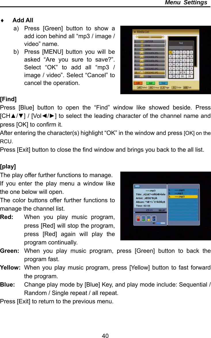     40Menu Settings   Add All a)  Press [Green] button to show a add icon behind all “mp3 / image / video” name. b)  Press [MENU] button you will be asked “Are you sure to save?”. Select “OK” to add all “mp3 / image / video”. Select “Cancel” to cancel the operation.    [Find] Press [Blue] button to open the “Find” window like showed beside. Press [CH▲/▼] / [Vol◄/►] to select the leading character of the channel name and press [OK] to confirm it. After entering the character(s) highlight “OK” in the window and press [OK] on the RCU. Press [Exit] button to close the find window and brings you back to the all list.  [play] The play offer further functions to manage. If you enter the play menu a window like the one below will open. The color buttons offer further functions to manage the channel list. Red:  When you play music program, press [Red] will stop the program, press [Red] again will play the program continually. Green:  When you play music program, press [Green] button to back the program fast. Yellow:  When you play music program, press [Yellow] button to fast forward the program. Blue:  Change play mode by [Blue] Key, and play mode include: Sequential / Random / Single repeat / all repeat. Press [Exit] to return to the previous menu.  