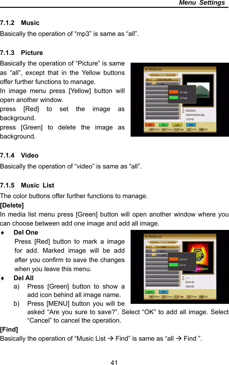     41Menu Settings  7.1.2  Music Basically the operation of “mp3” is same as “all”.    7.1.3  Picture Basically the operation of “Picture” is same as “all”, except that in the Yellow buttons offer further functions to manage. In image menu press [Yellow] button will open another window. press [Red] to set the image as background. press [Green] to delete the image as background.  7.1.4  Video Basically the operation of “video” is same as “all”.  7.1.5  Music List The color buttons offer further functions to manage. [Delete] In media list menu press [Green] button will open another window where you can choose between add one image and add all image.  Del One Press [Red] button to mark a image for add. Marked image will be add after you confirm to save the changes when you leave this menu.  Del All a)  Press [Green] button to show a add icon behind all image name. b)  Press [MENU] button you will be asked “Are you sure to save?”. Select “OK” to add all image. Select “Cancel” to cancel the operation.   [Find] Basically the operation of “Music List  Find” is same as “all  Find ”. 