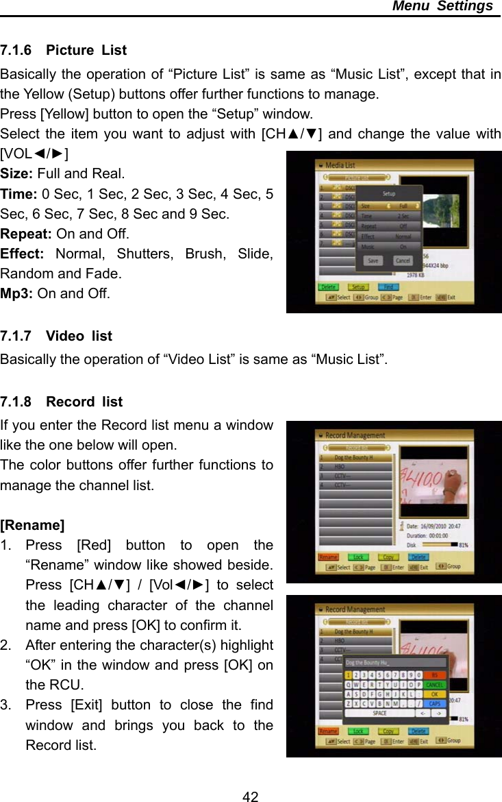     42Menu Settings  7.1.6  Picture List Basically the operation of “Picture List” is same as “Music List”, except that in the Yellow (Setup) buttons offer further functions to manage. Press [Yellow] button to open the “Setup” window. Select the item you want to adjust with [CH▲/▼] and change the value with [VOL◄/►] Size: Full and Real. Time: 0 Sec, 1 Sec, 2 Sec, 3 Sec, 4 Sec, 5 Sec, 6 Sec, 7 Sec, 8 Sec and 9 Sec. Repeat: On and Off. Effect:  Normal, Shutters, Brush, Slide, Random and Fade. Mp3: On and Off.  7.1.7  Video list Basically the operation of “Video List” is same as “Music List”.  7.1.8  Record list If you enter the Record list menu a window like the one below will open. The color buttons offer further functions to manage the channel list.  [Rename] 1. Press [Red] button to open the “Rename” window like showed beside. Press [CH▲/▼] / [Vol◄/►] to select the leading character of the channel name and press [OK] to confirm it. 2.  After entering the character(s) highlight “OK” in the window and press [OK] on the RCU. 3.  Press [Exit] button to close the find window and brings you back to the Record list. 