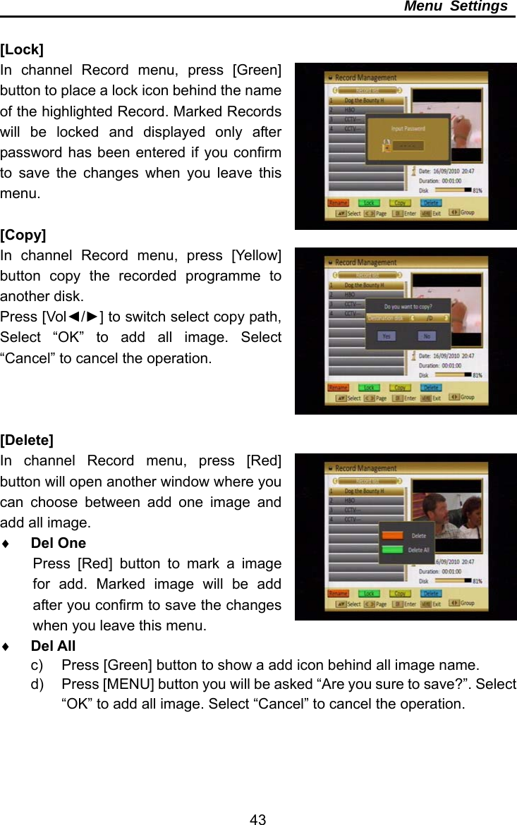     43Menu Settings  [Lock] In channel Record menu, press [Green] button to place a lock icon behind the name of the highlighted Record. Marked Records will be locked and displayed only after password has been entered if you confirm to save the changes when you leave this menu.  [Copy] In channel Record menu, press [Yellow] button copy the recorded programme to another disk. Press [Vol◄/►] to switch select copy path, Select “OK” to add all image. Select “Cancel” to cancel the operation.    [Delete] In channel Record menu, press [Red] button will open another window where you can choose between add one image and add all image.  Del One Press [Red] button to mark a image for add. Marked image will be add after you confirm to save the changes when you leave this menu.  Del All c)  Press [Green] button to show a add icon behind all image name. d)  Press [MENU] button you will be asked “Are you sure to save?”. Select “OK” to add all image. Select “Cancel” to cancel the operation.   