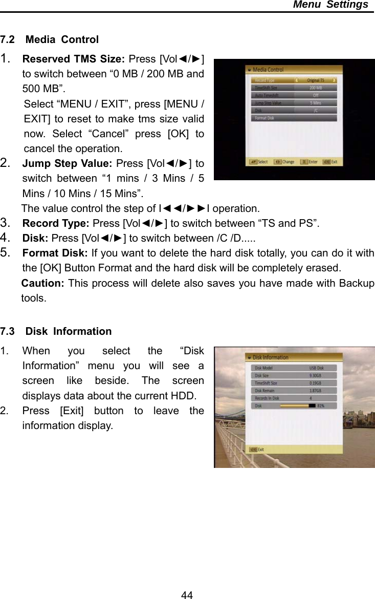     44Menu Settings  7.2  Media Control 1.  Reserved TMS Size: Press [Vol◄/►] to switch between “0 MB / 200 MB and 500 MB”. Select “MENU / EXIT”, press [MENU / EXIT] to reset to make tms size valid now. Select “Cancel” press [OK] to cancel the operation. 2.  Jump Step Value: Press [Vol◄/►] to switch between “1 mins / 3 Mins / 5 Mins / 10 Mins / 15 Mins”. The value control the step of I◄◄/►►I operation. 3.  Record Type: Press [Vol◄/►] to switch between “TS and PS”. 4.  Disk: Press [Vol◄/►] to switch between /C /D..... 5.  Format Disk: If you want to delete the hard disk totally, you can do it with the [OK] Button Format and the hard disk will be completely erased.   Caution: This process will delete also saves you have made with Backup tools.  7.3  Disk Information  1. When you select the “Disk Information” menu you will see a screen like beside. The screen displays data about the current HDD.   2.  Press [Exit] button to leave the information display.  