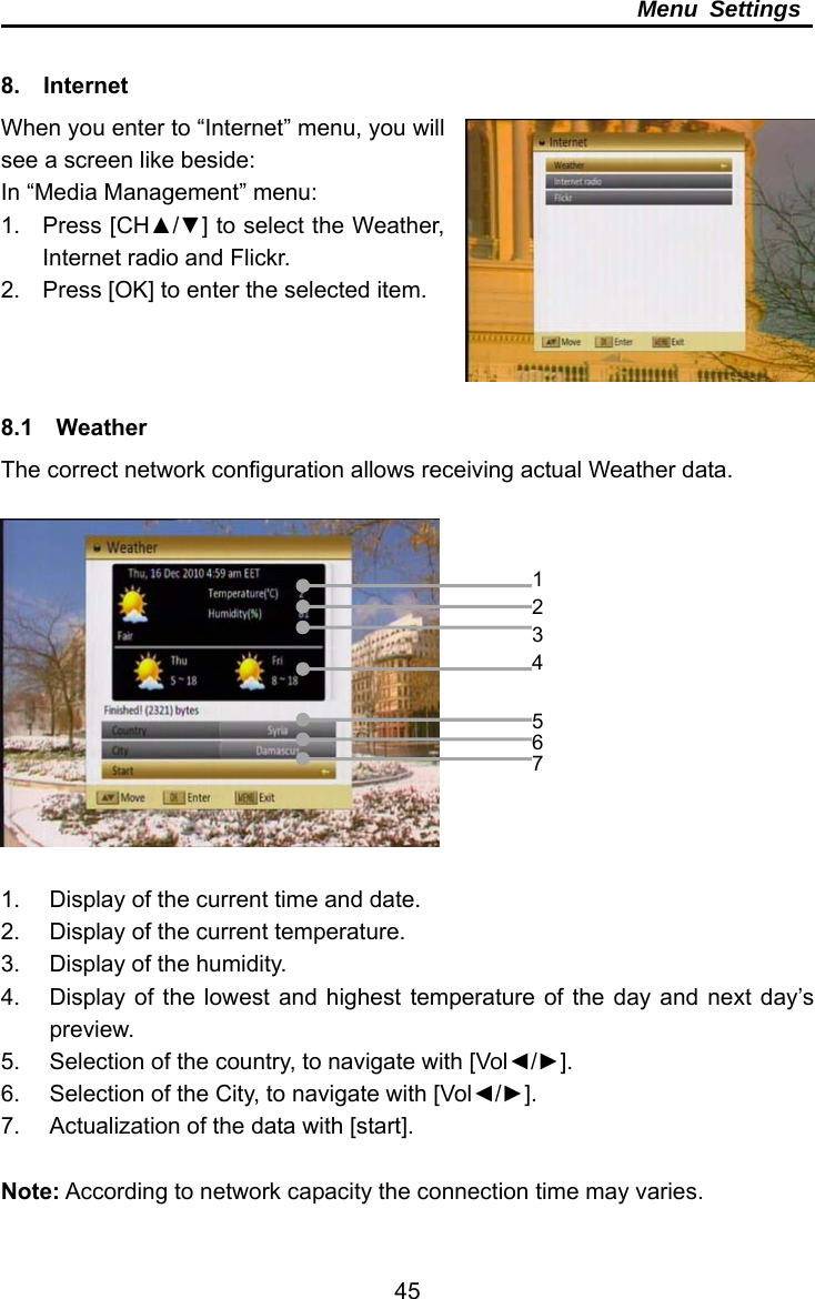     45Menu Settings  8.  Internet When you enter to “Internet” menu, you will see a screen like beside: In “Media Management” menu: 1. Press [CH▲/▼] to select the Weather, Internet radio and Flickr. 2.  Press [OK] to enter the selected item.    8.1  Weather The correct network configuration allows receiving actual Weather data.    1.  Display of the current time and date. 2.  Display of the current temperature. 3.  Display of the humidity. 4.  Display of the lowest and highest temperature of the day and next day’s preview. 5.  Selection of the country, to navigate with [Vol◄/►]. 6.  Selection of the City, to navigate with [Vol◄/►]. 7.  Actualization of the data with [start].  Note: According to network capacity the connection time may varies. 1234567