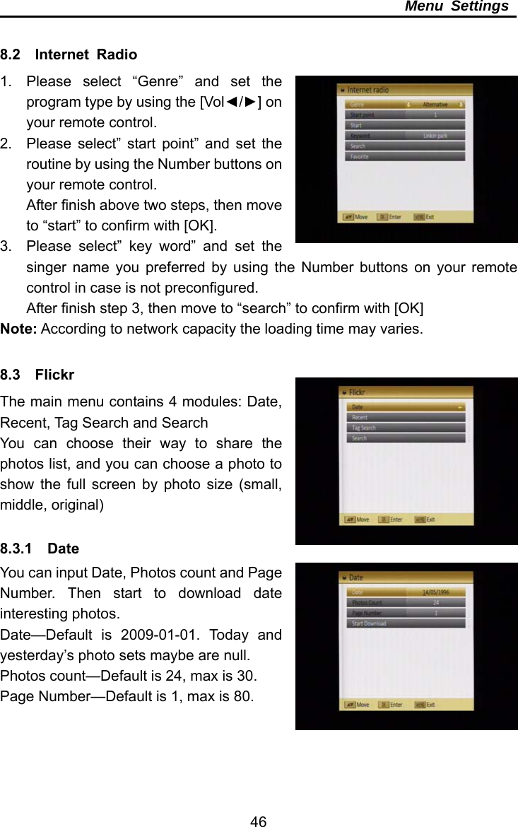     46Menu Settings  8.2  Internet Radio 1.  Please select “Genre” and set the program type by using the [Vol◄/►] on your remote control. 2.  Please select” start point” and set the routine by using the Number buttons on your remote control. After finish above two steps, then move to “start” to confirm with [OK]. 3.  Please select” key word” and set the singer name you preferred by using the Number buttons on your remote control in case is not preconfigured. After finish step 3, then move to “search” to confirm with [OK] Note: According to network capacity the loading time may varies.  8.3  Flickr The main menu contains 4 modules: Date, Recent, Tag Search and Search   You can choose their way to share the photos list, and you can choose a photo to show the full screen by photo size (small, middle, original)  8.3.1  Date  You can input Date, Photos count and Page Number. Then start to download date interesting photos. Date—Default is 2009-01-01. Today and yesterday’s photo sets maybe are null. Photos count—Default is 24, max is 30. Page Number—Default is 1, max is 80. 