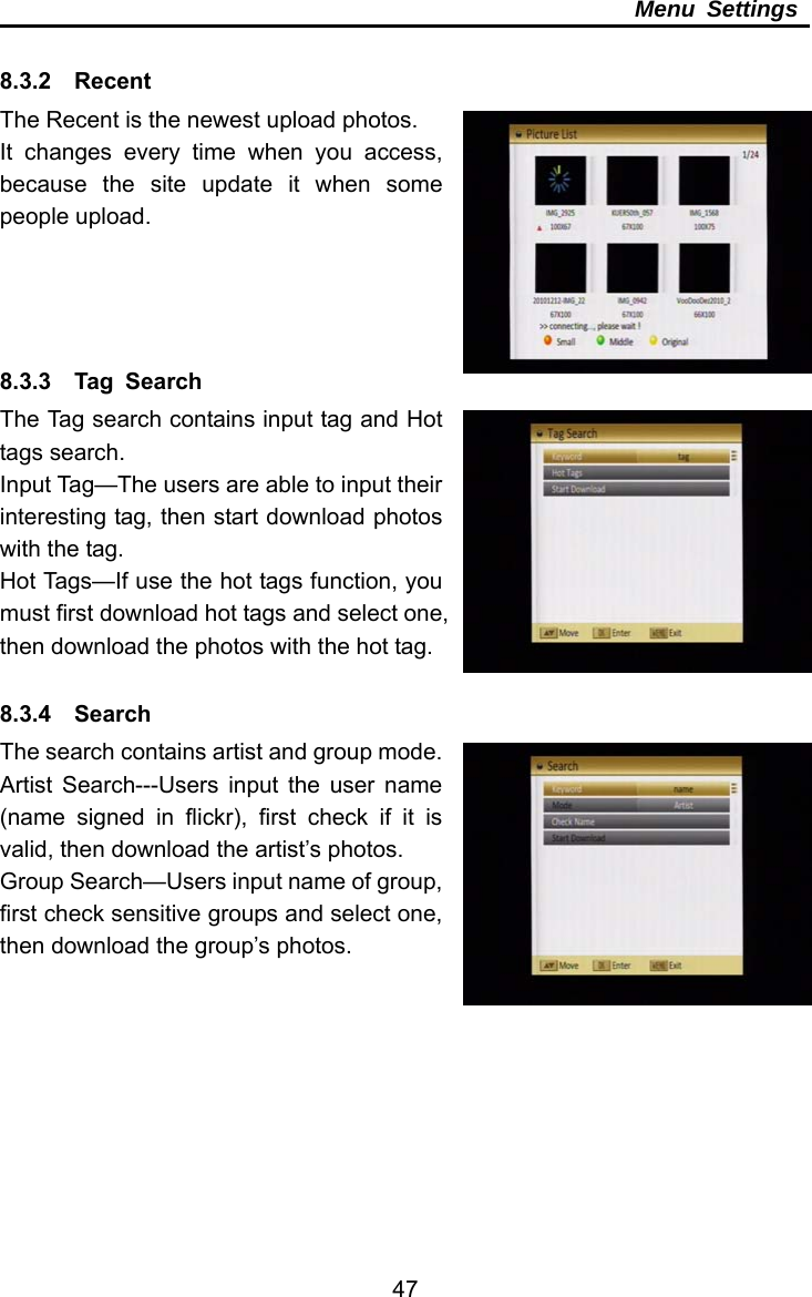     47Menu Settings  8.3.2  Recent  The Recent is the newest upload photos. It changes every time when you access, because the site update it when some people upload.     8.3.3  Tag Search  The Tag search contains input tag and Hot tags search. Input Tag—The users are able to input their interesting tag, then start download photos with the tag. Hot Tags—If use the hot tags function, you must first download hot tags and select one, then download the photos with the hot tag.  8.3.4  Search  The search contains artist and group mode. Artist Search---Users input the user name (name signed in flickr), first check if it is valid, then download the artist’s photos. Group Search—Users input name of group, first check sensitive groups and select one, then download the group’s photos.  