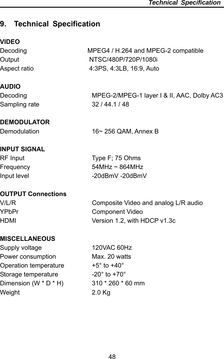     48Technical Specification  9.  Technical Specification  VIDEO Decoding                   MPEG4 / H.264 and MPEG-2 compatible Output            NTSC/480P/720P/1080i Aspect ratio          4:3PS, 4:3LB, 16:9, Auto  AUDIO Decoding     MPEG-2/MPEG-1 layer I &amp; II, AAC, Dolby AC3 Sampling rate        32 / 44.1 / 48  DEMODULATOR Demodulation     16~ 256 QAM, Annex B   INPUT SIGNAL RF Input     Type F; 75 Ohms Frequency     54MHz ~ 864MHz  Input level     -20dBmV -20dBmV  OUTPUT Connections V/L/R            Composite Video and analog L/R audio YPbPr      Component Video HDMI       Version 1.2, with HDCP v1.3c  MISCELLANEOUS Supply voltage    120VAC 60Hz Power consumption      Max. 20 watts Operation temperature    +5° to +40° Storage temperature   -20° to +70° Dimension (W * D * H)    310 * 260 * 60 mm Weight     2.0 Kg 