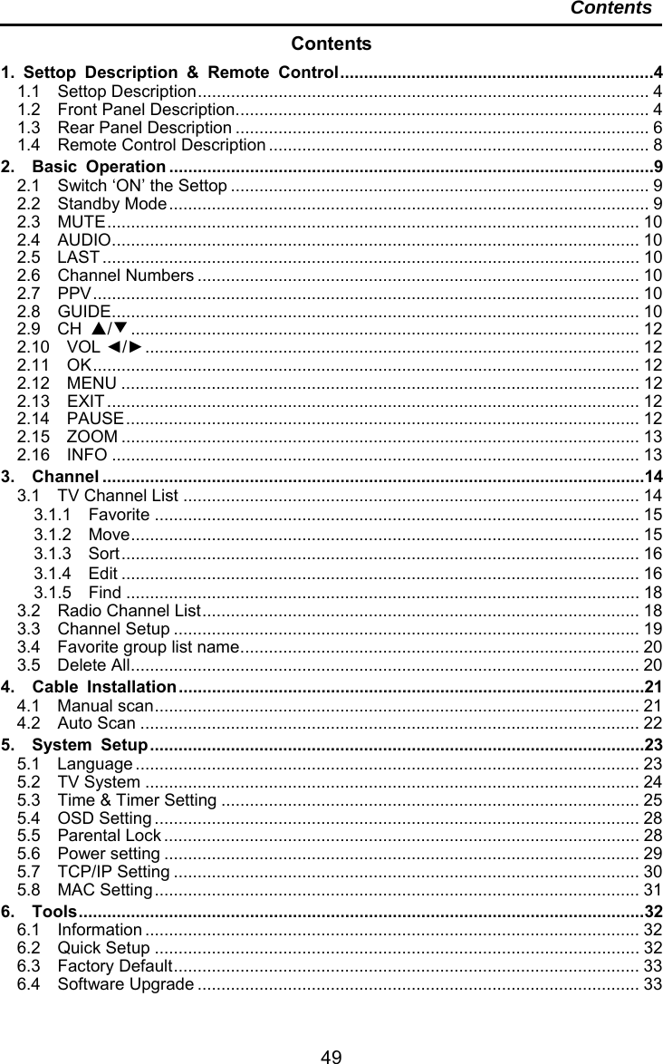     49Contents Contents 1. Settop Description &amp; Remote Control .................................................................. 41.1  Settop Description ...............................................................................................  41.2  Front Panel Description ....................................................................................... 41.3  Rear Panel Description ....................................................................................... 61.4  Remote Control Description ................................................................................ 82.  Basic Operation ...................................................................................................... 92.1  Switch ‘ON’ the Settop ........................................................................................ 92.2  Standby Mode ..................................................................................................... 92.3  MUTE ................................................................................................................  102.4  AUDIO ............................................................................................................... 102.5  LAST .................................................................................................................  102.6  Channel Numbers ............................................................................................. 102.7  PPV ...................................................................................................................  102.8  GUIDE ............................................................................................................... 102.9  CH ▲/▼ ...........................................................................................................  122.10  VOL ◄/► ........................................................................................................  122.11  OK ...................................................................................................................  122.12  MENU ............................................................................................................. 122.13  EXIT ................................................................................................................  122.14  PAUSE ............................................................................................................  122.15  ZOOM ............................................................................................................. 132.16  INFO ............................................................................................................... 133.  Channel .................................................................................................................. 143.1  TV Channel List ................................................................................................ 143.1.1  Favorite ...................................................................................................... 153.1.2  Move ...........................................................................................................  153.1.3  Sort .............................................................................................................  163.1.4  Edit ............................................................................................................. 163.1.5  Find ............................................................................................................ 183.2  Radio Channel List ............................................................................................  183.3  Channel Setup .................................................................................................. 193.4  Favorite group list name .................................................................................... 203.5  Delete All ........................................................................................................... 204.  Cable Installation .................................................................................................. 214.1  Manual scan ...................................................................................................... 214.2  Auto Scan ......................................................................................................... 225.  System Setup ........................................................................................................ 235.1  Language .......................................................................................................... 235.2  TV System ........................................................................................................ 245.3  Time &amp; Timer Setting ........................................................................................ 255.4  OSD Setting ...................................................................................................... 285.5  Parental Lock .................................................................................................... 285.6  Power setting .................................................................................................... 295.7  TCP/IP Setting .................................................................................................. 305.8  MAC Setting ...................................................................................................... 316.  Tools ....................................................................................................................... 326.1  Information ........................................................................................................ 326.2  Quick Setup ...................................................................................................... 326.3  Factory Default ..................................................................................................  336.4  Software Upgrade ............................................................................................. 33