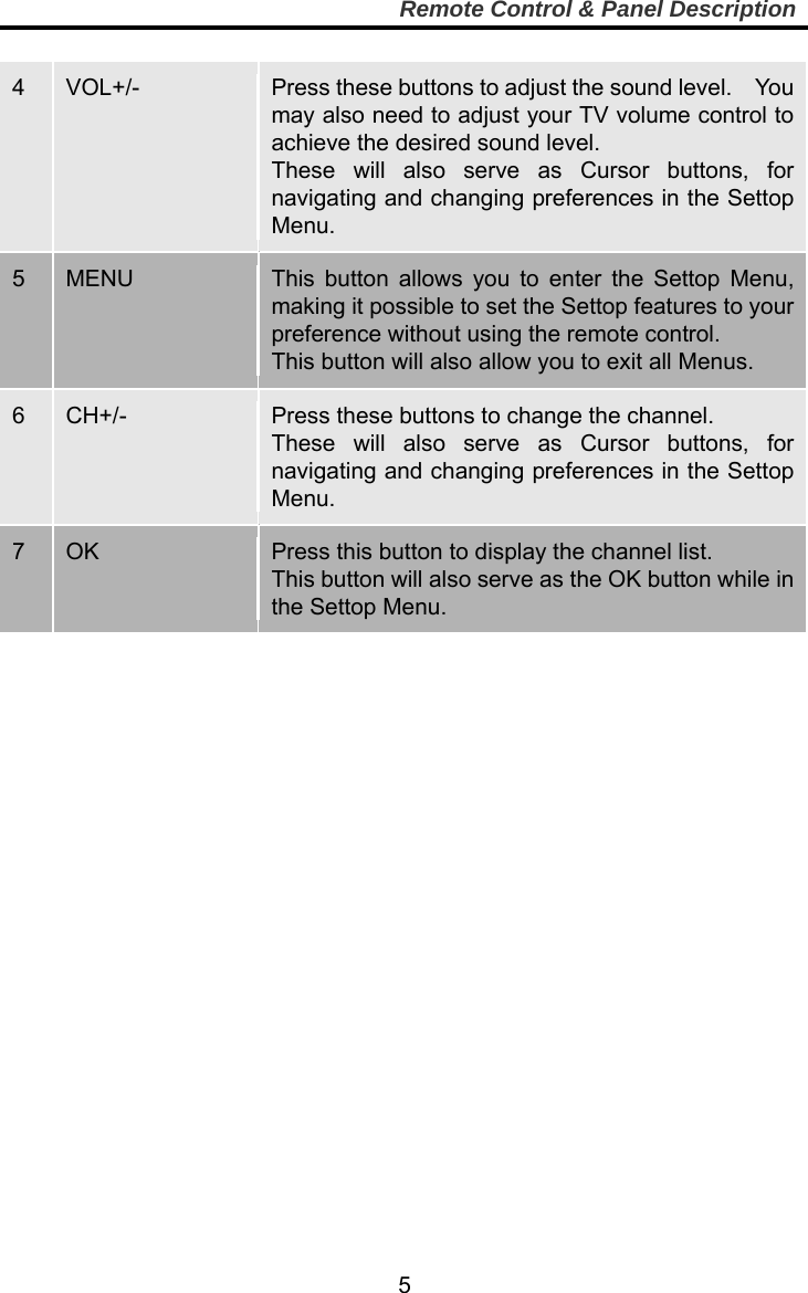     5Remote Control &amp; Panel Description  4  VOL+/-  Press these buttons to adjust the sound level.    You may also need to adjust your TV volume control to achieve the desired sound level.   These will also serve as Cursor buttons, for navigating and changing preferences in the Settop Menu. 5  MENU  This button allows you to enter the Settop Menu, making it possible to set the Settop features to your preference without using the remote control. This button will also allow you to exit all Menus. 6  CH+/-  Press these buttons to change the channel.       These will also serve as Cursor buttons, for navigating and changing preferences in the Settop Menu. 7  OK  Press this button to display the channel list.     This button will also serve as the OK button while in the Settop Menu.   