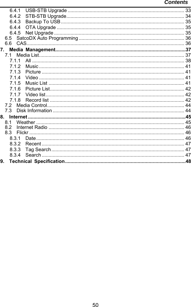     50Contents 6.4.1  USB-STB Upgrade ..................................................................................... 336.4.2  STB-STB Upgrade ...................................................................................... 346.4.3  Backup To USB .......................................................................................... 356.4.4  OTA Upgrade ............................................................................................. 356.4.5  Net Upgrade ............................................................................................... 356.5  SatcoDX Auto Programming ............................................................................. 366.6  CAS ................................................................................................................... 367.  Media Management ............................................................................................... 377.1  Media List .......................................................................................................... 377.1.1  All ............................................................................................................... 387.1.2  Music .......................................................................................................... 417.1.3  Picture ........................................................................................................ 417.1.4  Video .......................................................................................................... 417.1.5  Music List ................................................................................................... 417.1.6  Picture List ..................................................................................................  427.1.7  Video list ..................................................................................................... 427.1.8  Record list .................................................................................................. 427.2  Media Control ....................................................................................................  447.3  Disk Information ................................................................................................ 448.  Internet ................................................................................................................... 458.1  Weather ............................................................................................................ 458.2  Internet Radio ................................................................................................... 468.3  Flickr ................................................................................................................. 468.3.1  Date ............................................................................................................  468.3.2  Recent ........................................................................................................ 478.3.3  Tag Search .................................................................................................  478.3.4  Search ........................................................................................................ 479.  Technical Specification ........................................................................................ 48 