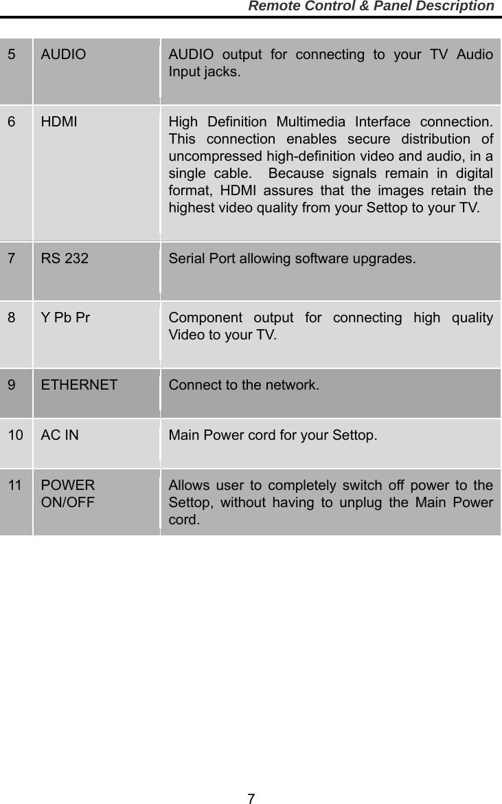     7Remote Control &amp; Panel Description  5  AUDIO  AUDIO output for connecting to your TV Audio Input jacks.  6  HDMI  High Definition Multimedia Interface connection.  This connection enables secure distribution of uncompressed high-definition video and audio, in a single cable.  Because signals remain in digital format, HDMI assures that the images retain the highest video quality from your Settop to your TV.  7  RS 232  Serial Port allowing software upgrades. 8  Y Pb Pr  Component output for connecting high quality Video to your TV.       9    ETHERNET  Connect to the network.  10  AC IN  Main Power cord for your Settop.    11  POWER ON/OFF Allows user to completely switch off power to the Settop, without having to unplug the Main Power cord.  