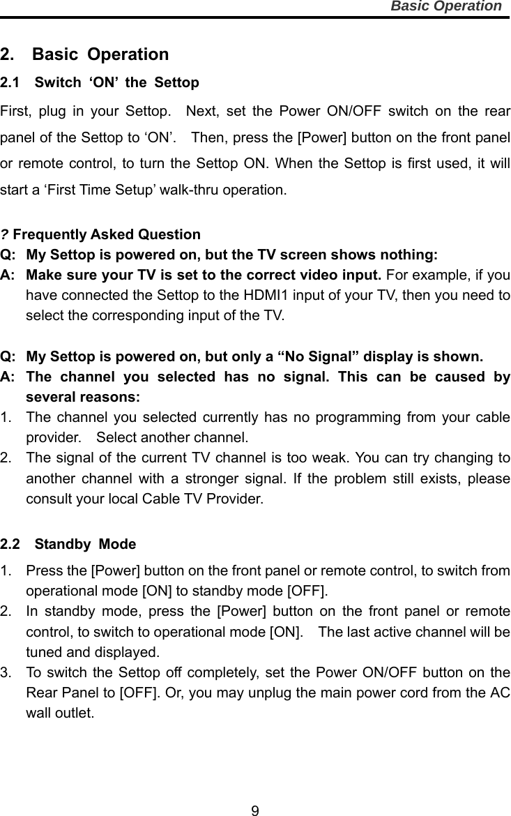     9Basic Operation  2.  Basic Operation 2.1  Switch ‘ON’ the Settop First, plug in your Settop.  Next, set the Power ON/OFF switch on the rear panel of the Settop to ‘ON’.    Then, press the [Power] button on the front panel or remote control, to turn the Settop ON. When the Settop is first used, it will start a ‘First Time Setup’ walk-thru operation.        ? Frequently Asked Question Q:  My Settop is powered on, but the TV screen shows nothing: A:   Make sure your TV is set to the correct video input. For example, if you have connected the Settop to the HDMI1 input of your TV, then you need to select the corresponding input of the TV.    Q:  My Settop is powered on, but only a “No Signal” display is shown. A:  The channel you selected has no signal. This can be caused by several reasons: 1.  The channel you selected currently has no programming from your cable provider.  Select another channel. 2.  The signal of the current TV channel is too weak. You can try changing to another channel with a stronger signal. If the problem still exists, please consult your local Cable TV Provider.  2.2  Standby Mode  1.  Press the [Power] button on the front panel or remote control, to switch from operational mode [ON] to standby mode [OFF]. 2.  In standby mode, press the [Power] button on the front panel or remote control, to switch to operational mode [ON].    The last active channel will be tuned and displayed. 3.  To switch the Settop off completely, set the Power ON/OFF button on the Rear Panel to [OFF]. Or, you may unplug the main power cord from the AC wall outlet.  