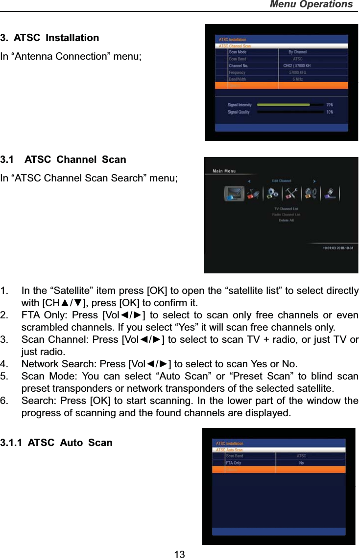   13Menu Operations3. ATSC Installation In “Antenna Connection” menu; 3.1  ATSC Channel Scan In “ATSC Channel Scan Search” menu; 1.  In the “Satellite” item press [OK] to open the “satellite list” to select directly with [CH▲/▼], press [OK] to confirm it.   2.  FTA Only: Press [Vol◄/►] to select to scan only free channels or even scrambled channels. If you select “Yes” it will scan free channels only. 3.  Scan Channel: Press [Vol◄/►] to select to scan TV + radio, or just TV or just radio. 4.  Network Search: Press [Vol◄/►] to select to scan Yes or No. 5.  Scan Mode: You can select “Auto Scan” or “Preset Scan” to blind scan preset transponders or network transponders of the selected satellite. 6.  Search: Press [OK] to start scanning. In the lower part of the window the progress of scanning and the found channels are displayed. 3.1.1 ATSC Auto Scan 