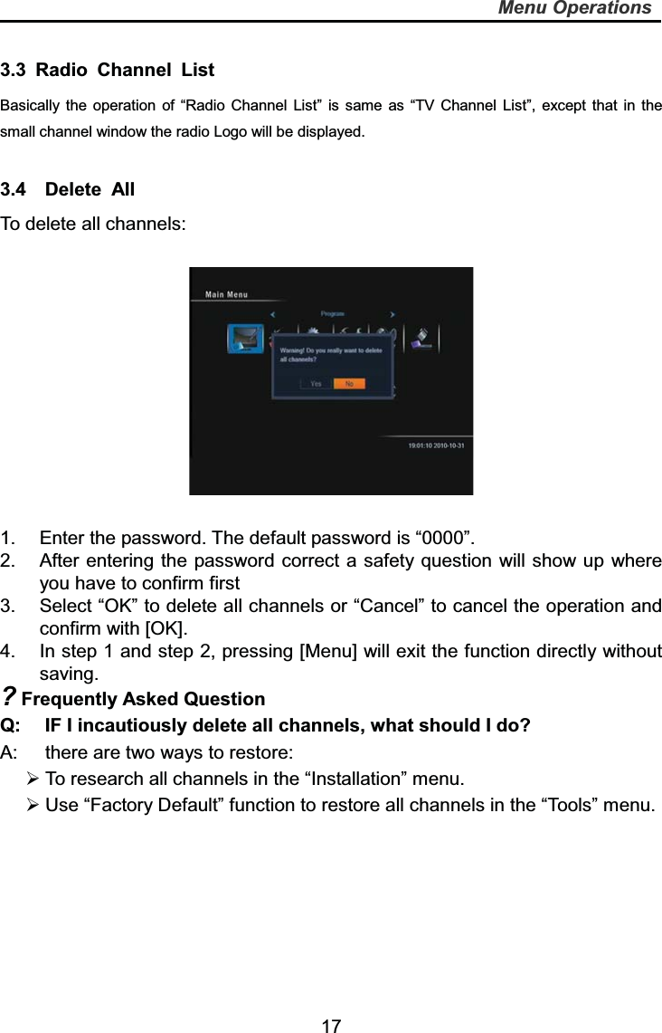  17Menu Operations3.3 Radio Channel List  Basically the operation of “Radio Channel List” is same as “TV Channel List”, except that in the small channel window the radio Logo will be displayed. 3.4  Delete All To delete all channels: 1.  Enter the password. The default password is “0000”. 2.  After entering the password correct a safety question will show up where you have to confirm first 3.  Select “OK” to delete all channels or “Cancel” to cancel the operation and confirm with [OK]. 4.  In step 1 and step 2, pressing [Menu] will exit the function directly without saving. ? Frequently Asked Question Q:  IF I incautiously delete all channels, what should I do? A:  there are two ways to restore:  To research all channels in the “Installation” menu.  Use “Factory Default” function to restore all channels in the “Tools” menu. 