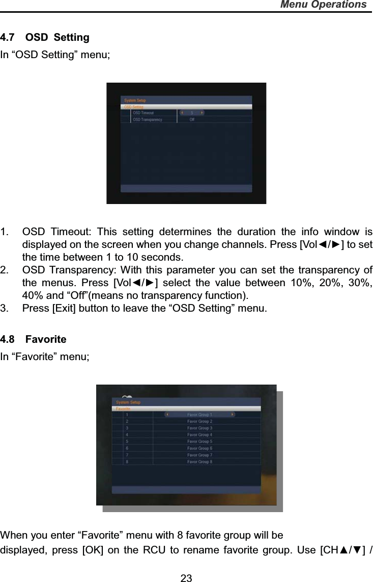   23Menu Operations4.7  OSD Setting In “OSD Setting” menu; 1.  OSD Timeout: This setting determines the duration the info window is displayed on the screen when you change channels. Press [Vol◄/►] to set the time between 1 to 10 seconds. 2.  OSD Transparency: With this parameter you can set the transparency of the menus. Press [Vol◄/►] select the value between 10%, 20%, 30%, 40% and “Off”(means no transparency function). 3.  Press [Exit] button to leave the “OSD Setting” menu. 4.8  Favorite In “Favorite” menu; When you enter “Favorite” menu with 8 favorite group will be   displayed, press [OK] on the RCU to rename favorite group. Use [CH▲/▼] / 