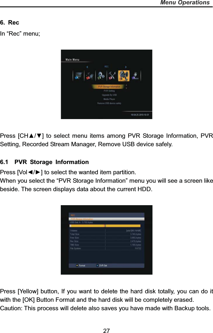   27Menu Operations6. Rec In “Rec” menu; Press [CH▲/▼] to select menu items among PVR Storage Information, PVR Setting, Recorded Stream Manager, Remove USB device safely. 6.1  PVR Storage Information Press [Vol◄/►] to select the wanted item partition. When you select the “PVR Storage Information” menu you will see a screen like beside. The screen displays data about the current HDD.   Press [Yellow] button, If you want to delete the hard disk totally, you can do it with the [OK] Button Format and the hard disk will be completely erased.   Caution: This process will delete also saves you have made with Backup tools. 