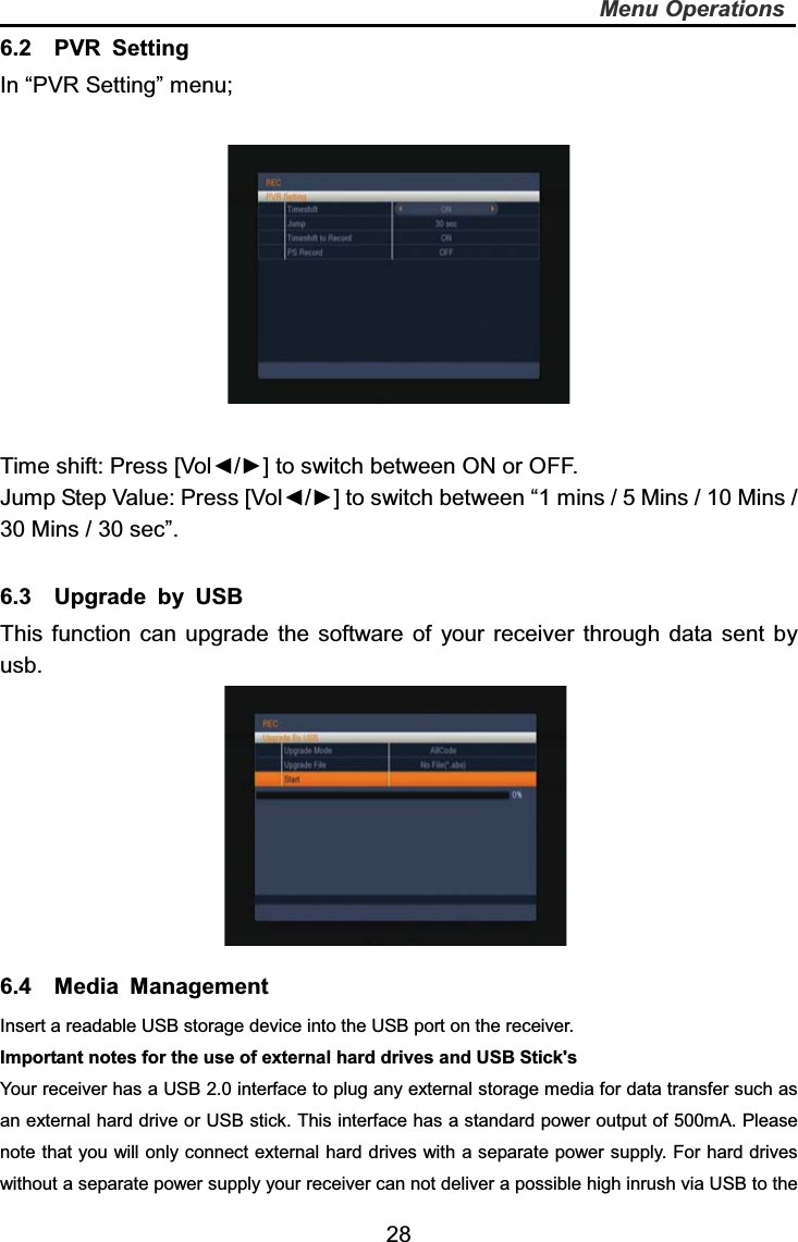   28Menu Operations6.2  PVR Setting In “PVR Setting” menu; Time shift: Press [Vol◄/►] to switch between ON or OFF. Jump Step Value: Press [Vol◄/►] to switch between “1 mins / 5 Mins / 10 Mins / 30 Mins / 30 sec”.   6.3  Upgrade by USB This function can upgrade the software of your receiver through data sent by usb. 6.4  Media Management Insert a readable USB storage device into the USB port on the receiver. Important notes for the use of external hard drives and USB Stick&apos;s Your receiver has a USB 2.0 interface to plug any external storage media for data transfer such as an external hard drive or USB stick. This interface has a standard power output of 500mA. Please note that you will only connect external hard drives with a separate power supply. For hard drives without a separate power supply your receiver can not deliver a possible high inrush via USB to the 
