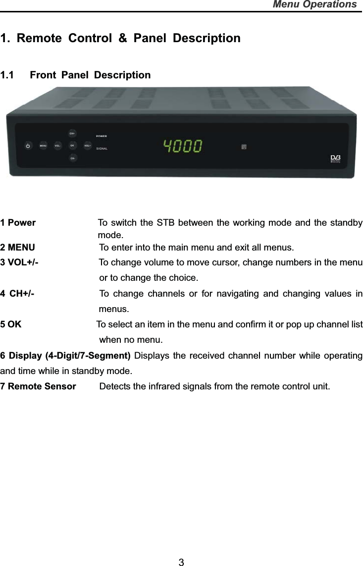   3Menu Operations1. Remote Control &amp; Panel Description 1.1   Front Panel Description  1 Power  To switch the STB between the working mode and the standby mode. 2 MENU      To enter into the main menu and exit all menus.      3 VOL+/-             To change volume to move cursor, change numbers in the menu or to change the choice. 4 CH+/-              To change channels or for navigating and changing values in menus. 5 OK                To select an item in the menu and confirm it or pop up channel list when no menu. 6 Display (4-Digit/7-Segment) Displays the received channel number while operating and time while in standby mode. 7 Remote Sensor          Detects the infrared signals from the remote control unit. 