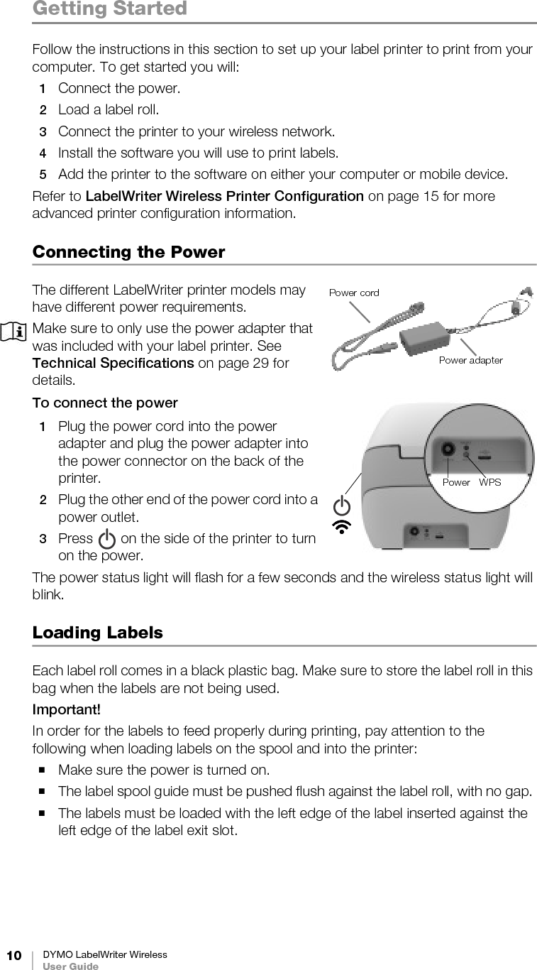 10 DYMO LabelWriter WirelessUser GuideGetting StartedFollow the instructions in this section to set up your label printer to print from your computer. To get started you will:1Connect the power.2Load a label roll.3Connect the printer to your wireless network.4Install the software you will use to print labels.5Add the printer to the software on either your computer or mobile device.Refer to LabelWriter Wireless Printer Configuration on page 15 for more advanced printer configuration information.Connecting the PowerThe different LabelWriter printer models may have different power requirements. Make sure to only use the power adapter that was included with your label printer. See Technical Specifications on page 29 for details.To connect the power 1Plug the power cord into the power adapter and plug the power adapter into the power connector on the back of the printer.2Plug the other end of the power cord into a power outlet.3Press   on the side of the printer to turn on the power.The power status light will flash for a few seconds and the wireless status light will blink.Loading LabelsEach label roll comes in a black plastic bag. Make sure to store the label roll in this bag when the labels are not being used.Important!In order for the labels to feed properly during printing, pay attention to the following when loading labels on the spool and into the printer:Make sure the power is turned on.The label spool guide must be pushed flush against the label roll, with no gap. The labels must be loaded with the left edge of the label inserted against the left edge of the label exit slot. Power cordPower adapterPower WPS