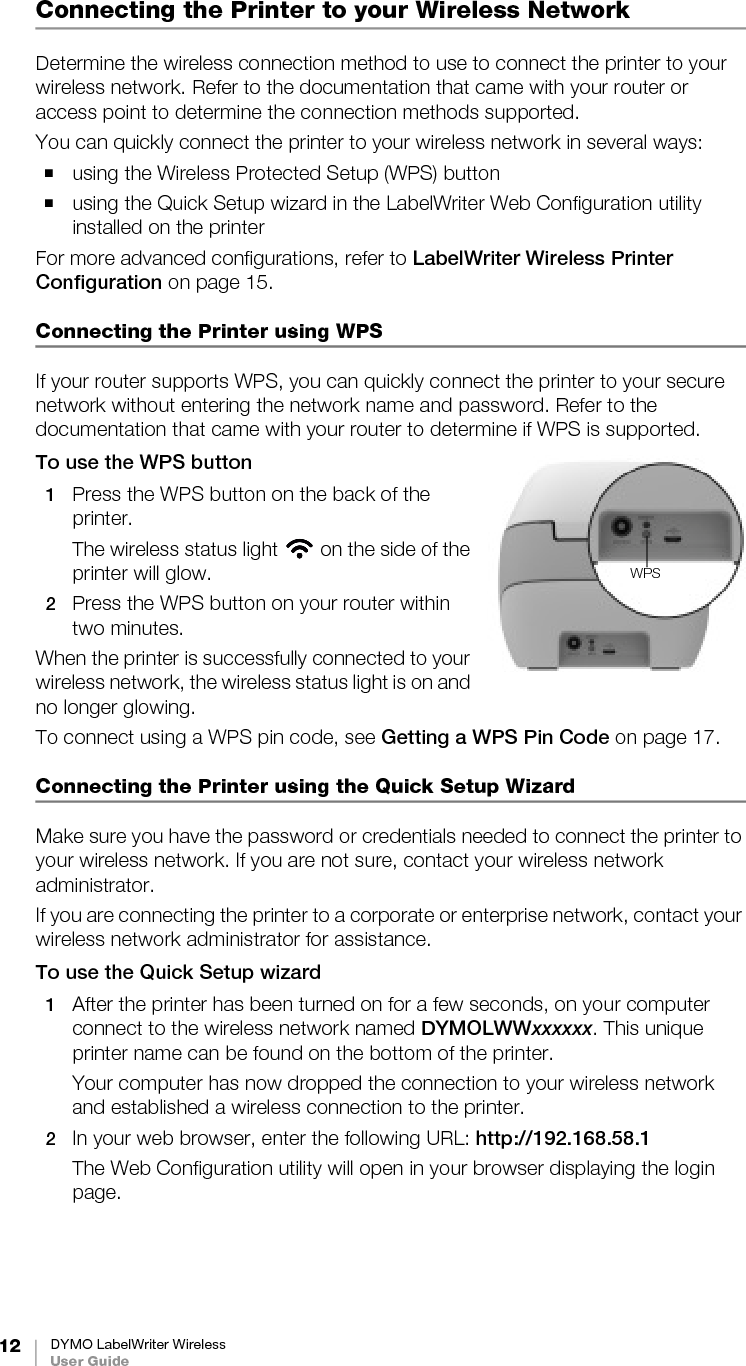 12 DYMO LabelWriter WirelessUser GuideConnecting the Printer to your Wireless NetworkDetermine the wireless connection method to use to connect the printer to your wireless network. Refer to the documentation that came with your router or access point to determine the connection methods supported.You can quickly connect the printer to your wireless network in several ways:using the Wireless Protected Setup (WPS) buttonusing the Quick Setup wizard in the LabelWriter Web Configuration utility installed on the printerFor more advanced configurations, refer to LabelWriter Wireless Printer Configuration on page 15.Connecting the Printer using WPS If your router supports WPS, you can quickly connect the printer to your secure network without entering the network name and password. Refer to the documentation that came with your router to determine if WPS is supported.To use the WPS button1Press the WPS button on the back of the printer. The wireless status light   on the side of the printer will glow.2Press the WPS button on your router within two minutes.When the printer is successfully connected to your wireless network, the wireless status light is on and no longer glowing.To connect using a WPS pin code, see Getting a WPS Pin Code on page 17.Connecting the Printer using the Quick Setup WizardMake sure you have the password or credentials needed to connect the printer to your wireless network. If you are not sure, contact your wireless network administrator.If you are connecting the printer to a corporate or enterprise network, contact your wireless network administrator for assistance.To use the Quick Setup wizard1After the printer has been turned on for a few seconds, on your computer connect to the wireless network named DYMOLWWxxxxxx. This unique printer name can be found on the bottom of the printer.Your computer has now dropped the connection to your wireless network and established a wireless connection to the printer.2In your web browser, enter the following URL: http://192.168.58.1The Web Configuration utility will open in your browser displaying the login page.WPS
