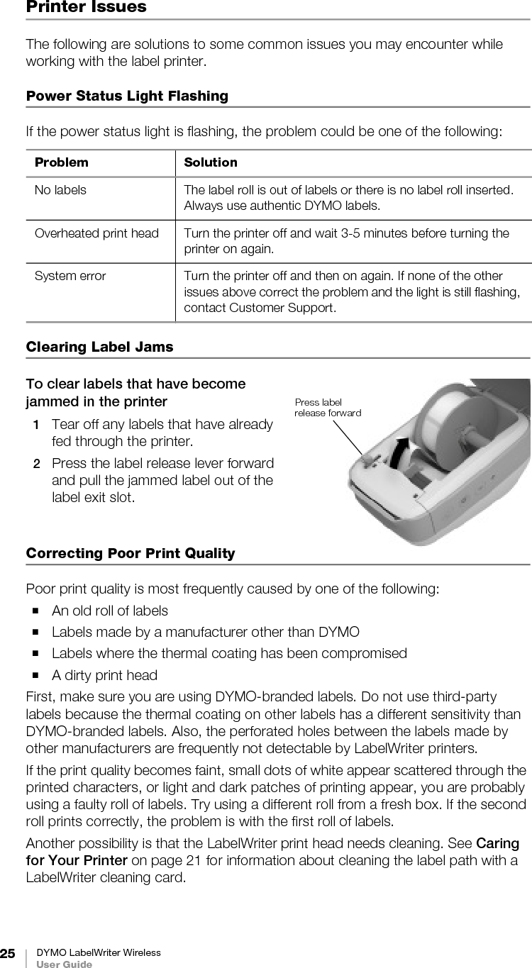 25 DYMO LabelWriter WirelessUser GuidePrinter IssuesThe following are solutions to some common issues you may encounter while working with the label printer.Power Status Light FlashingIf the power status light is flashing, the problem could be one of the following:Clearing Label JamsTo clear labels that have become jammed in the printer1Tear off any labels that have already fed through the printer. 2Press the label release lever forward and pull the jammed label out of the label exit slot.Correcting Poor Print QualityPoor print quality is most frequently caused by one of the following:An old roll of labelsLabels made by a manufacturer other than DYMOLabels where the thermal coating has been compromisedA dirty print headFirst, make sure you are using DYMO-branded labels. Do not use third-party labels because the thermal coating on other labels has a different sensitivity than DYMO-branded labels. Also, the perforated holes between the labels made by other manufacturers are frequently not detectable by LabelWriter printers.If the print quality becomes faint, small dots of white appear scattered through the printed characters, or light and dark patches of printing appear, you are probably using a faulty roll of labels. Try using a different roll from a fresh box. If the second roll prints correctly, the problem is with the first roll of labels. Another possibility is that the LabelWriter print head needs cleaning. See Caring for Your Printer on page 21 for information about cleaning the label path with a LabelWriter cleaning card.Problem SolutionNo labels The label roll is out of labels or there is no label roll inserted. Always use authentic DYMO labels.Overheated print head Turn the printer off and wait 3-5 minutes before turning the printer on again.System error Turn the printer off and then on again. If none of the other issues above correct the problem and the light is still flashing, contact Customer Support.Press label release forward 