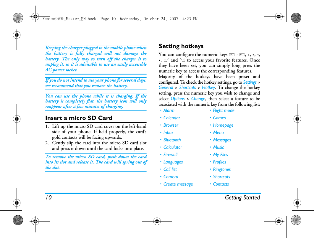10 Getting StartedKeeping the charger plugged to the mobile phone whenthe battery is fully charged will not damage thebattery. The only way to turn off the charger is tounplug it, so it is advisable to use an easily accessibleAC power socket. If you do not intend to use your phone for several days,we recommend that you remove the battery.You can use the phone while it is charging. If thebattery is completely flat, the battery icon will onlyreappear after a few minutes of charging.Insert a micro SD Card1. Lift up the micro SD card cover on the left-handside of your phone. If held properly, the card&rsquo;sgold contacts will be facing upwards.2. Gently slip the card into the micro SD card slotand press it down until the card locks into place.To remove the micro SD card, push down the cardinto its slot and release it. The card will spring out ofthe slot.Setting hotkeysYou can configure the numeric keys 2 - 9, +, -, <,>, L and R to access your favorite features. Oncethey have been set, you can simply long press thenumeric key to access the corresponding features.Majority of the hotkeys have been preset andconfigured. To check the hotkey settings, go to Settings >General > Shortcuts > Hotkey. To change the hotkeysetting, press the numeric key you wish to change andselect  Options > Change, then select a feature to beassociated with the numeric key from the following list:&bull;Alarm &bull;Flight mode&bull;Calendar &bull;Games&bull;Browser &bull;Homepage&bull;Inbox &bull;Menu&bull; Bluetooth &bull; Messages&bull; Calculator &bull; Music&bull; Firewall &bull; My Files&bull; Languages &bull; Profiles&bull; Call list &bull; Ringtones&bull; Camera &bull; Shortcuts&bull; Create message &bull; ContactsXenium9@9k_Master_EN.book  Page 10  Wednesday, October 24, 2007  4:23 PM