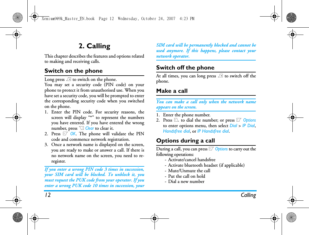 12 Calling2. CallingThis chapter describes the features and options relatedto making and receiving calls.Switch on the phoneLong press ) to switch on the phone.You may set a security code (PIN code) on yourphone to protect it from unauthorised use. When youhave set a security code, you will be prompted to enterthe corresponding security code when you switchedon the phone. 1. Enter the PIN code. For security reasons, thescreen will display &ldquo;*&rdquo; to represent the numbersyou have entered. If you have entered the wrongnumber, press R Clear to clear it.2. Press L OK. The phone will validate the PINcode and commence network registration. 3. Once a network name is displayed on the screen,you are ready to make or answer a call. If there isno network name on the screen, you need to re-register. If you enter a wrong PIN code 3 times in succession,your SIM card will be blocked. To unblock it, youmust request the PUK code from your operator. If youenter a wrong PUK code 10 times in succession, yourSIM card will be permanently blocked and cannot beused anymore. If this happens, please contact yournetwork operator.Switch off the phoneAt all times, you can long press ) to switch off thephone.Make a callYou can make a call only when the network nameappears on the screen. 1. Enter the phone number.2. Press ( to dial the number; or press L Optionsto enter options menu, then select Dial > IP Dial,Handsfree dial, or IP Handsfree dial.Options during a callDuring a call, you can press L Options to carry out thefollowing operations:- Activate/cancel handsfree- Activate bluetooth headset (if applicable)- Mute/Unmute the call- Put the call on hold- Dial a new numberXenium9@9k_Master_EN.book  Page 12  Wednesday, October 24, 2007  4:23 PM