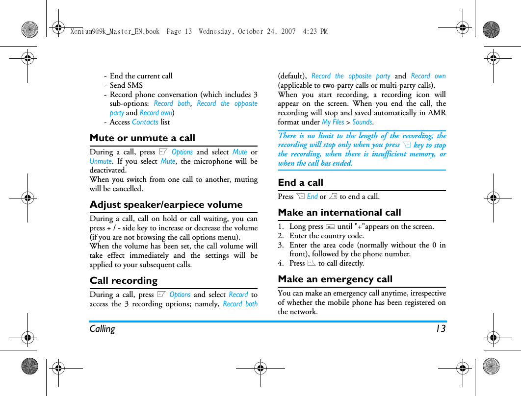 Calling 13- End the current call-Send SMS- Record phone conversation (which includes 3sub-options: Record both, Record the oppositeparty and Record own)- Access Contacts listMute or unmute a callDuring a call, press L Options and select Mute orUnmute. If you select Mute, the microphone will bedeactivated.When you switch from one call to another, mutingwill be cancelled. Adjust speaker/earpiece volumeDuring a call, call on hold or call waiting, you canpress + / - side key to increase or decrease the volume(if you are not browsing the call options menu).When the volume has been set, the call volume willtake effect immediately and the settings will beapplied to your subsequent calls. Call recordingDuring a call, press L Options and select Record toaccess the 3 recording options; namely, Record both(default), Record the opposite party and Record own(applicable to two-party calls or multi-party calls).When you start recording, a recording icon willappear on the screen. When you end the call, therecording will stop and saved automatically in AMRformat under My Files > Sounds.There is no limit to the length of the recording; therecording will stop only when you press R key to stopthe recording, when there is insufficient memory, orwhen the call has ended. End a callPress R End or ) to end a call.Make an international call1. Long press 0 until "+"appears on the screen.2. Enter the country code.3. Enter the area code (normally without the 0 infront), followed by the phone number. 4. Press ( to call directly.Make an emergency callYou can make an emergency call anytime, irrespectiveof whether the mobile phone has been registered onthe network. Xenium9@9k_Master_EN.book  Page 13  Wednesday, October 24, 2007  4:23 PM