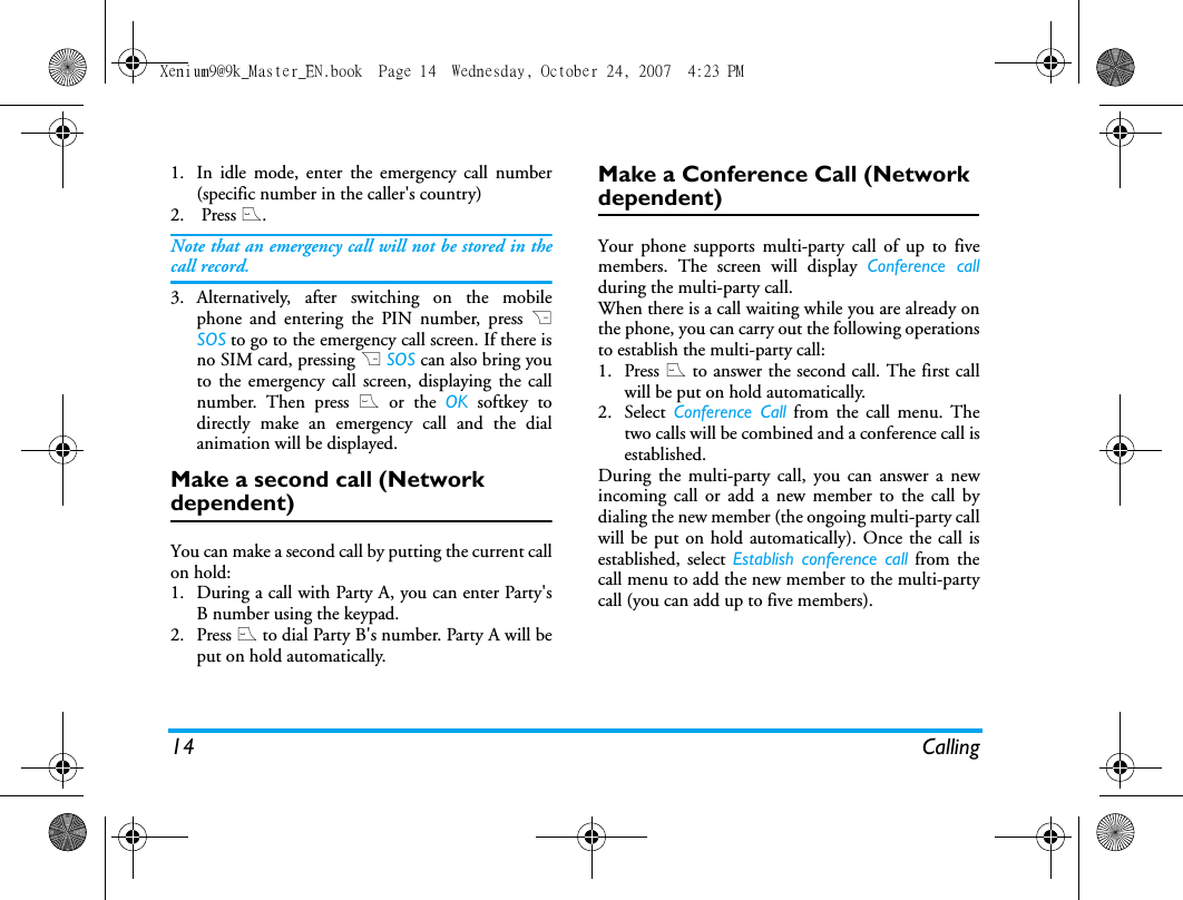 14 Calling1. In idle mode, enter the emergency call number(specific number in the caller's country)2.  Press (.Note that an emergency call will not be stored in thecall record. 3. Alternatively, after switching on the mobilephone and entering the PIN number, press RSOS to go to the emergency call screen. If there isno SIM card, pressing R SOS can also bring youto the emergency call screen, displaying the callnumber. Then press ( or the OK softkey todirectly make an emergency call and the dialanimation will be displayed.Make a second call (Network dependent)You can make a second call by putting the current callon hold: 1. During a call with Party A, you can enter Party'sB number using the keypad. 2. Press ( to dial Party B's number. Party A will beput on hold automatically. Make a Conference Call (Network dependent)Your phone supports multi-party call of up to fivemembers. The screen will display Conference callduring the multi-party call.When there is a call waiting while you are already onthe phone, you can carry out the following operationsto establish the multi-party call:1. Press ( to answer the second call. The first callwill be put on hold automatically. 2. Select Conference Call from the call menu. Thetwo calls will be combined and a conference call isestablished. During the multi-party call, you can answer a newincoming call or add a new member to the call bydialing the new member (the ongoing multi-party callwill be put on hold automatically). Once the call isestablished, select Establish conference call from thecall menu to add the new member to the multi-partycall (you can add up to five members).Xenium9@9k_Master_EN.book  Page 14  Wednesday, October 24, 2007  4:23 PM