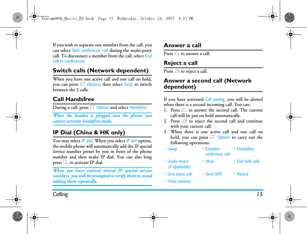 Calling 15If you wish to separate one member from the call, youcan select Split conference call during the multi-partycall. To disconnect a member from the call, select Endcall in conference.Switch calls (Network dependent)When you have one active call and one call on hold,you can press L Options, then select Swap to switchbetween the 2 calls. Call HandsfreeDuring a call, press L Options and select Handsfree.When the headset is plugged into the phone, youcannot activate handsfree mode.IP Dial (China &amp; HK only)You may select IP dial. When you select IP dial option,the mobile phone will automatically add the IP specialservice number preset by you in front of the phonenumber and then make IP dial. You can also longpress ( to activate IP dial.When you have entered several IP special servicenumbers, you will be prompted to verify them to avoidadding them repeatedly.Answer a callPress ( to answer a call.Reject a callPress ) to reject a call.Answer a second call (Network dependent) If you have activated Call waiting, you will be alertedwhen there is a second incoming call. You can: 1. Press ( to answer the second call. The currentcall will be put on hold automatically.2. Press ) to reject the second call and continuewith your current call.3. When there is one active call and one call onhold, you can press L Options to carry out thefollowing operations:&bull; Swap &bull; Establish conference call&bull; Handsfree&bull; Audio device (if applicable)&bull; Mute &bull; End held calls&bull; End active call &bull; Send SMS &bull; Record&bull; View contactsXenium9@9k_Master_EN.book  Page 15  Wednesday, October 24, 2007  4:23 PM
