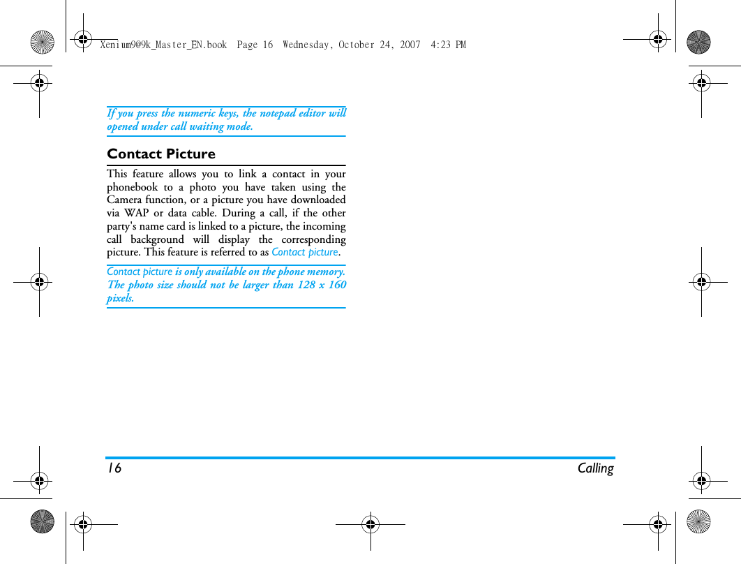 16 CallingIf you press the numeric keys, the notepad editor willopened under call waiting mode. Contact PictureThis feature allows you to link a contact in yourphonebook to a photo you have taken using theCamera function, or a picture you have downloadedvia WAP or data cable. During a call, if the otherparty's name card is linked to a picture, the incomingcall background will display the correspondingpicture. This feature is referred to as Contact picture.Contact picture is only available on the phone memory.The photo size should not be larger than 128 x 160pixels.Xenium9@9k_Master_EN.book  Page 16  Wednesday, October 24, 2007  4:23 PM