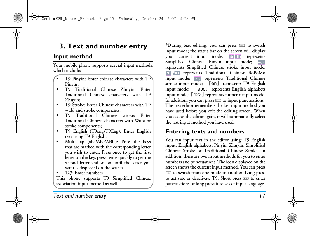 Text and number entry 173. Text and number entryInput methodYour mobile phone supports several input methods,which include:*During text editing, you can press * to switchinput mode; the status bar on the screen will displayyour current input mode.   representsSimplified Chinese Pinyin input mode; represents Simplified Chinese stroke input mode; represents Traditional Chinese BoPoMoinput mode;   represents Traditional Chinesestroke input mode;  『en』represents T9 Englishinput mode;  『abc』represents English alphabetsinput mode; 『123』represents numeric input mode.In addition, you can press # to input punctuations.The text editor remembers the last input method youhave used before you exit the editing screen. Whenyou access the editor again, it will automatically selectthe last input method you have used. Entering texts and numbersYou can input text in the editor using: T9 Englishinput, English alphabets, Pinyin, Zhuyin, SimplifiedChinese Stroke or Traditional Chinese Stroke. Inaddition, there are two input methods for you to enternumbers and punctuations. The icon displayed on thescreen shows the current input method. You can press* to switch from one mode to another. Long pressto activate or deactivate T9. Short press # to enterpunctuations or long press it to select input language.&bull;  T9 Pinyin: Enter chinese characters with T9Pinyin;&bull;  T9 Traditional Chinese Zhuyin: EnterTraditional Chinese characters with T9Zhuyin; &bull;  T9 Stroke: Enter Chinese characters with T9wubi and stroke components; &bull;  T9 Traditional Chinese stroke: EnterTraditional Chinese characters with Wubi orstroke components;&bull;  T9 English (T9eng/T9Eng): Enter Englishtext using T9 English;&bull;  Multi-Tap (abc/Abc/ABC): Press the keysthat are marked with the corresponding letteryou wish to enter. Press once to get the firstletter on the key, press twice quickly to get thesecond letter and so on until the letter youwant is displayed on the screen.&bull; 123: Enter numbersThis phone supports T9 Simplified Chineseassociation input method as well.Xenium9@9k_Master_EN.book  Page 17  Wednesday, October 24, 2007  4:23 PM