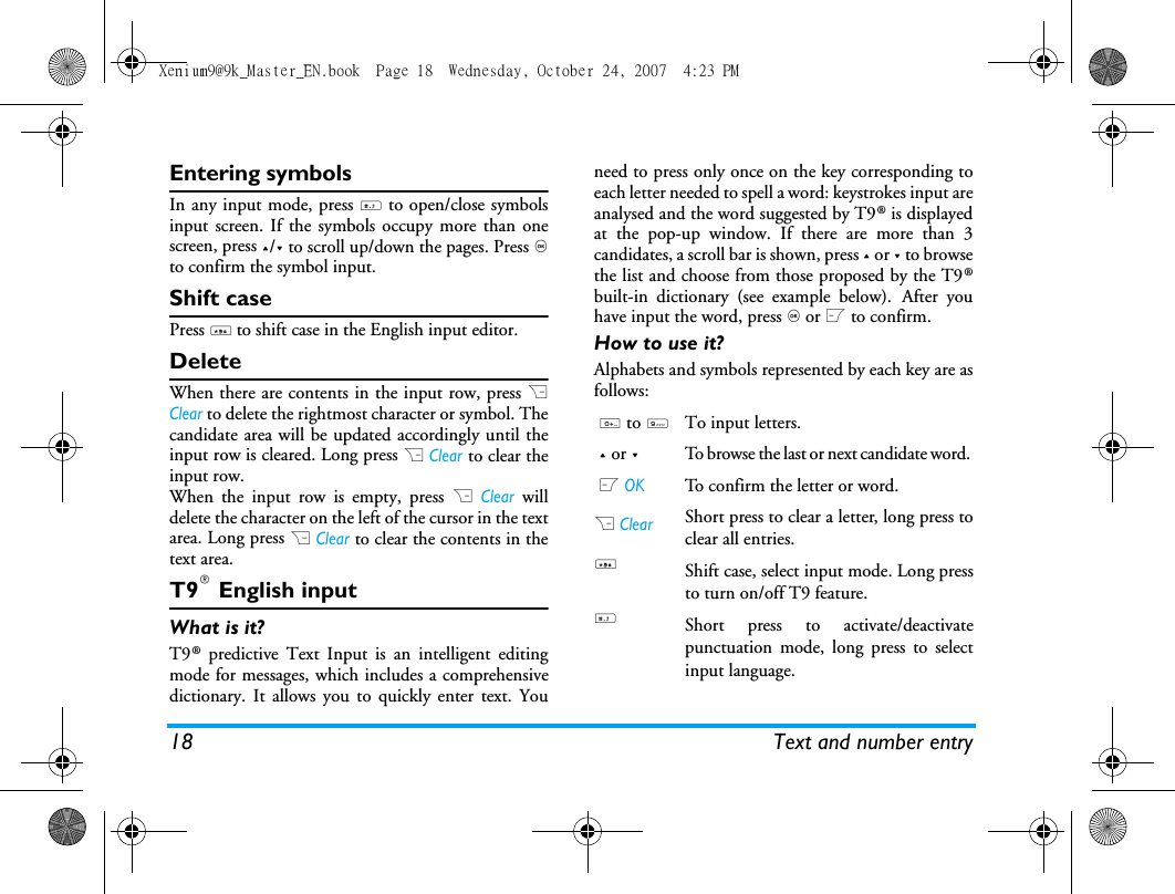18 Text and number entryEntering symbolsIn any input mode, press # to open/close symbolsinput screen. If the symbols occupy more than onescreen, press +/- to scroll up/down the pages. Press ,to confirm the symbol input.Shift casePress * to shift case in the English input editor. DeleteWhen there are contents in the input row, press RClear to delete the rightmost character or symbol. Thecandidate area will be updated accordingly until theinput row is cleared. Long press R Clear to clear theinput row.When the input row is empty, press R Clear willdelete the character on the left of the cursor in the textarea. Long press R Clear to clear the contents in thetext area. T9&reg; English inputWhat is it?T9&reg; predictive Text Input is an intelligent editingmode for messages, which includes a comprehensivedictionary. It allows you to quickly enter text. Youneed to press only once on the key corresponding toeach letter needed to spell a word: keystrokes input areanalysed and the word suggested by T9&reg; is displayedat the pop-up window. If there are more than 3candidates, a scroll bar is shown, press + or - to browsethe list and choose from those proposed by the T9&reg;built-in dictionary (see example below). After youhave input the word, press , or L to confirm.How to use it?Alphabets and symbols represented by each key are asfollows:0 to 9To input letters.+ or -To browse the last or next candidate word. L OKTo confirm the letter or word.R ClearShort press to clear a letter, long press toclear all entries.*Shift case, select input mode. Long pressto turn on/off T9 feature.#Short press to activate/deactivatepunctuation mode, long press to selectinput language.Xenium9@9k_Master_EN.book  Page 18  Wednesday, October 24, 2007  4:23 PM