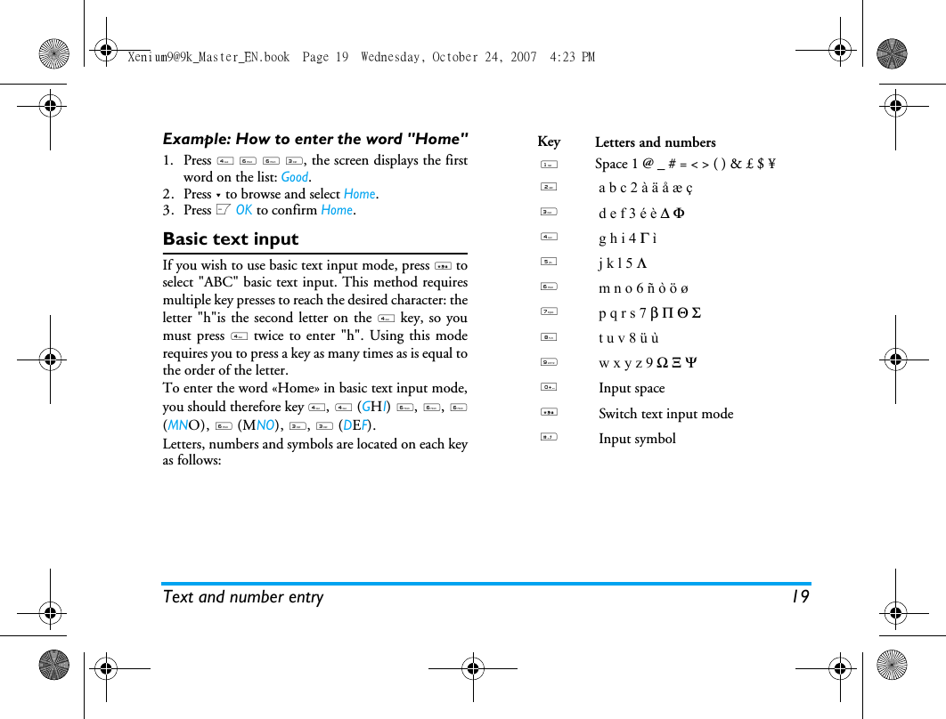 Text and number entry 19Example: How to enter the word "Home"1. Press 4 6&deg;6 3, the screen displays the firstword on the list: Good.2. Press - to browse and select Home.3. Press L OK to confirm Home.Basic text inputIf you wish to use basic text input mode, press * toselect "ABC" basic text input. This method requiresmultiple key presses to reach the desired character: theletter "h"is the second letter on the 4 key, so youmust press 4 twice to enter "h". Using this moderequires you to press a key as many times as is equal tothe order of the letter.To enter the word &laquo;Home&raquo; in basic text input mode,you should therefore key 4, 4 (GHI) 6, 6, 6(MNO), 6 (MNO), 3, 3 (DEF).Letters, numbers and symbols are located on each keyas follows:Key Letters and numbers1Space 1 @ _ # = < > ( ) &amp; &pound; $ &yen; 2a b c 2 &agrave; &auml; &aring; &aelig; &ccedil;3d e f 3 &eacute; &egrave; ∆ &Phi;4g h i 4 &Gamma; &igrave;5j k l 5 &Lambda;6m n o 6 &ntilde; &ograve; &ouml; &oslash;7p q r s 7 &beta; &Pi; &Theta; &Sigma;8t u v 8 &uuml; &ugrave;9w x y z 9 Ω &Xi; &Psi;0Input space*Switch text input mode#Input symbolXenium9@9k_Master_EN.book  Page 19  Wednesday, October 24, 2007  4:23 PM