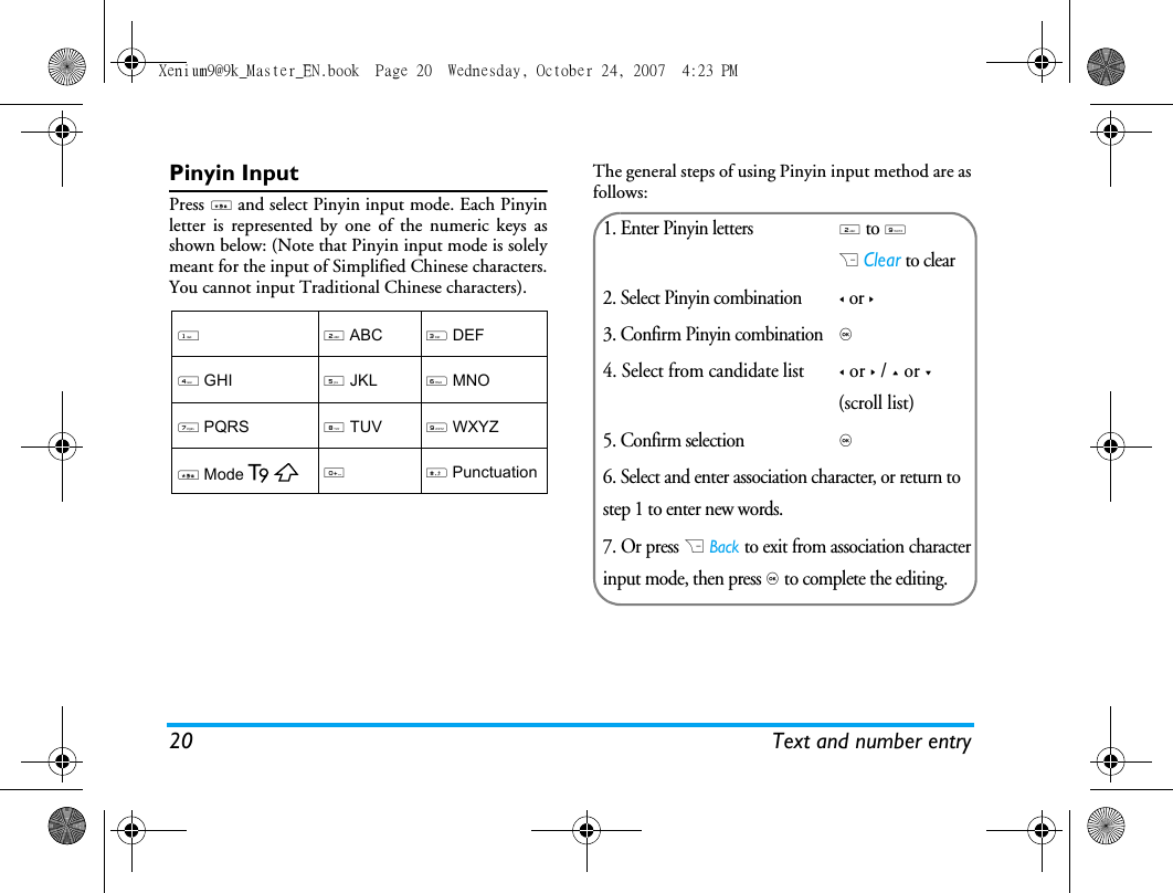 20 Text and number entryPinyin InputPress * and select Pinyin input mode. Each Pinyinletter is represented by one of the numeric keys asshown below: (Note that Pinyin input mode is solelymeant for the input of Simplified Chinese characters.You cannot input Traditional Chinese characters).The general steps of using Pinyin input method are asfollows:12 ABC3 DEF4 GHI5 JKL6 MNO7 PQRS8 TUV9 WXYZ * Mode0# Punctuation1. Enter Pinyin letters2 to 9R Clear to clear2. Select Pinyin combination< or >3. Confirm Pinyin combination, 4. Select from candidate list< or > / + or - (scroll list)5. Confirm selection, 6. Select and enter association character, or return to step 1 to enter new words.7. Or press R Back to exit from association characterinput mode, then press , to complete the editing.Xenium9@9k_Master_EN.book  Page 20  Wednesday, October 24, 2007  4:23 PM