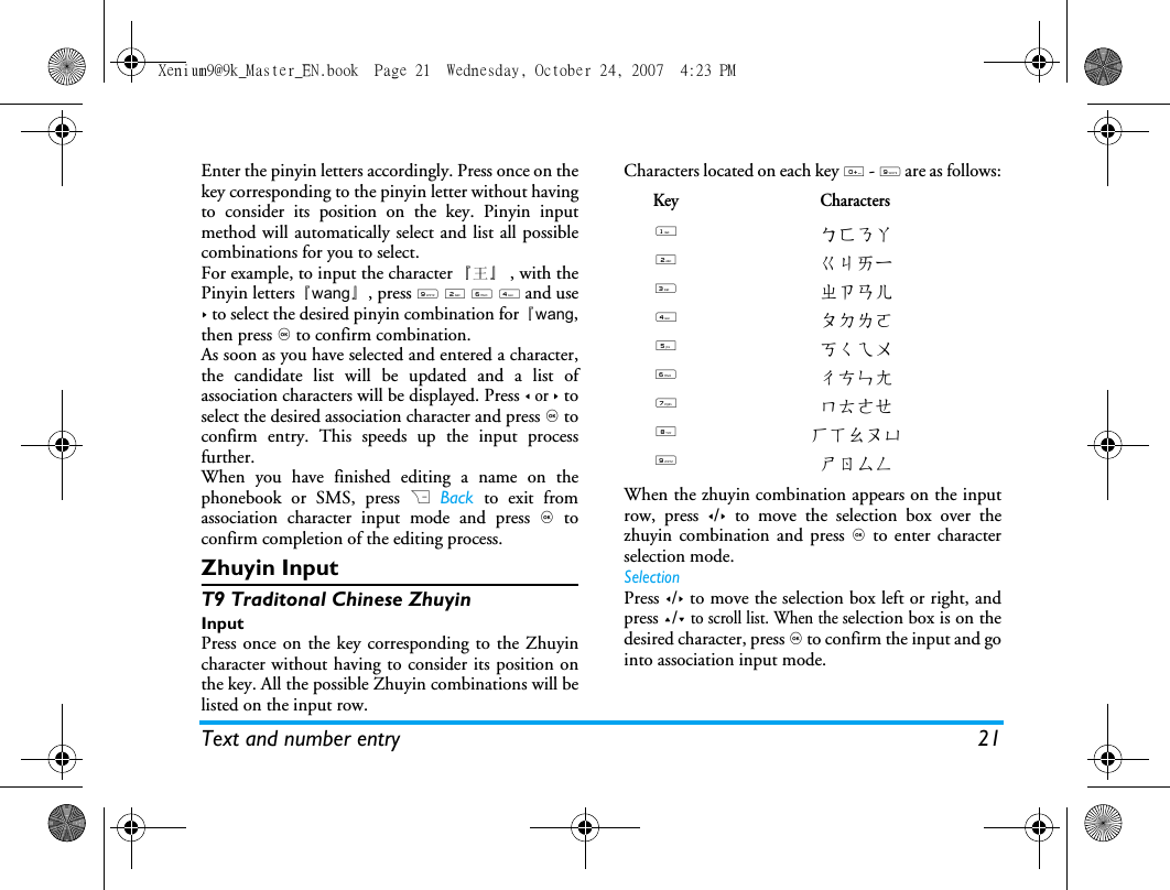 Text and number entry 21Enter the pinyin letters accordingly. Press once on thekey corresponding to the pinyin letter without havingto consider its position on the key. Pinyin inputmethod will automatically select and list all possiblecombinations for you to select. For example, to input the character 『王』 , with thePinyin letters『wang』, press 9 2 6 4 and use> to select the desired pinyin combination for 『wang,then press , to confirm combination. As soon as you have selected and entered a character,the candidate list will be updated and a list ofassociation characters will be displayed. Press < or > toselect the desired association character and press , toconfirm entry. This speeds up the input processfurther.When you have finished editing a name on thephonebook or SMS, press R Back to exit fromassociation character input mode and press , toconfirm completion of the editing process. Zhuyin Input T9 Traditonal Chinese ZhuyinInputPress once on the key corresponding to the Zhuyincharacter without having to consider its position onthe key. All the possible Zhuyin combinations will belisted on the input row. Characters located on each key 0 - 9 are as follows:When the zhuyin combination appears on the inputrow, press </> to move the selection box over thezhuyin combination and press , to enter characterselection mode. SelectionPress </> to move the selection box left or right, andpress +/- to scroll list. When the selection box is on thedesired character, press , to confirm the input and gointo association input mode. Key Characters1ㄅㄈㄋㄚ2ㄍㄐㄞー3ㄓㄗㄢㄦ4ㄆㄉㄌㄛ5ㄎㄑㄟㄨ6ㄔㄘㄣㄤ7ㄇㄊㄜㄝ8ㄏㄒㄠㄡㄩ9ㄕㄖㄙㄥXenium9@9k_Master_EN.book  Page 21  Wednesday, October 24, 2007  4:23 PM