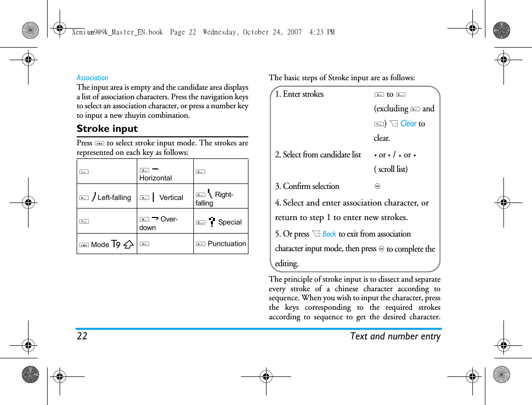 22 Text and number entryAssociationThe input area is empty and the candidate area displaysa list of association characters. Press the navigation keysto select an association character, or press a number keyto input a new zhuyin combination. Stroke inputPress * to select stroke input mode. The strokes arerepresented on each key as follows: The basic steps of Stroke input are as follows:The principle of stroke input is to dissect and separateevery stroke of a chinese character according tosequence. When you wish to input the character, pressthe keys corresponding to the required strokesaccording to sequence to get the desired character.12  Horizontal34  Left-falling5  Vertical6  Right-falling7 8  Over-down9  Special* Mode0 # Punctuation1. Enter strokes2 to 9 (excluding 3 and 7) R Clear to clear.2. Select from candidate list< or > / + or -( scroll list)3. Confirm selection,4. Select and enter association character, or return to step 1 to enter new strokes.5. Or press R Back to exit from association character input mode, then press , to complete the editing.Xenium9@9k_Master_EN.book  Page 22  Wednesday, October 24, 2007  4:23 PM