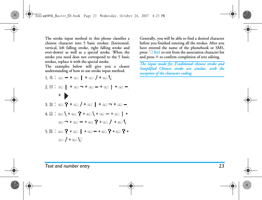 Text and number entry 23The stroke input method in this phone classifies achinese character into 5 basic strokes: (horizontal,vertical, left falling stroke, right falling stroke andover-down) as well as a special stroke. When thestroke you need does not correspond to the 5 basicstrokes, replace it with the special stroke. The examples below will give you a clearerunderstanding of how to use stroke input method:1.木∶2  + 5  + 4  + 6  2.田∶5  + 8  + 2  + 5  + 2  +   3.加∶9  + 4  + 5  + 8  + 2 4.凉∶6  + 9  + 6  + 2  + 5  + 8  + 2  + 9  + 4   + 6 5. 陈∶9  + 5  + 2  + 9  + 9  + 4  + 6  Generally, you will be able to find a desired characterbefore you finished entering all the strokes. After youhave entered the name of the phonebook or SMS,press R Back to exit from the association character listand press , to confirm completion of text editing. The input mode for Traditional chinese stroke andSimplified Chinese stroke are similar, with theexception of the character coding. Xenium9@9k_Master_EN.book  Page 23  Wednesday, October 24, 2007  4:23 PM