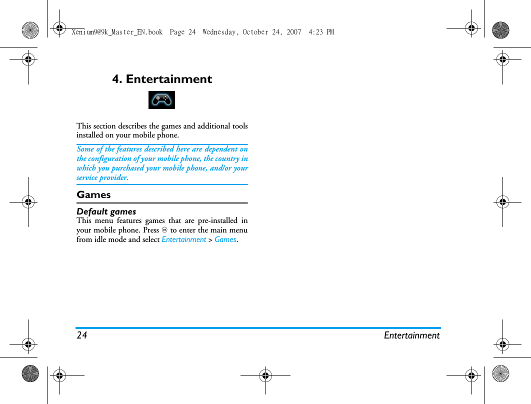 24 Entertainment4. EntertainmentThis section describes the games and additional toolsinstalled on your mobile phone.Some of the features described here are dependent onthe configuration of your mobile phone, the country inwhich you purchased your mobile phone, and/or yourservice provider.GamesDefault gamesThis menu features games that are pre-installed inyour mobile phone. Press , to enter the main menufrom idle mode and select Entertainment > Games.Xenium9@9k_Master_EN.book  Page 24  Wednesday, October 24, 2007  4:23 PM