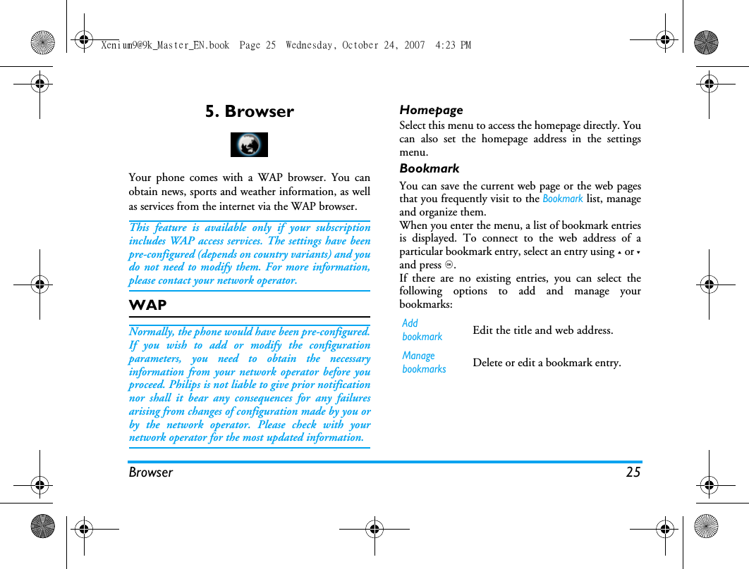 Browser 255. BrowserYour phone comes with a WAP browser. You canobtain news, sports and weather information, as wellas services from the internet via the WAP browser. This feature is available only if your subscriptionincludes WAP access services. The settings have beenpre-configured (depends on country variants) and youdo not need to modify them. For more information,please contact your network operator. WAP Normally, the phone would have been pre-configured.If you wish to add or modify the configurationparameters, you need to obtain the necessaryinformation from your network operator before youproceed. Philips is not liable to give prior notificationnor shall it bear any consequences for any failuresarising from changes of configuration made by you orby the network operator. Please check with yournetwork operator for the most updated information.HomepageSelect this menu to access the homepage directly. Youcan also set the homepage address in the settingsmenu. BookmarkYou can save the current web page or the web pagesthat you frequently visit to the Bookmark list, manageand organize them. When you enter the menu, a list of bookmark entriesis displayed. To connect to the web address of aparticular bookmark entry, select an entry using + or -and press ,.If there are no existing entries, you can select thefollowing options to add and manage yourbookmarks:Add bookmarkEdit the title and web address. Manage bookmarksDelete or edit a bookmark entry. Xenium9@9k_Master_EN.book  Page 25  Wednesday, October 24, 2007  4:23 PM