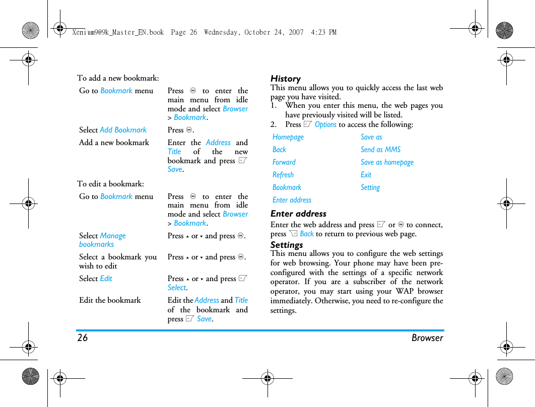 26 BrowserTo add a new bookmark:To edit a bookmark:HistoryThis menu allows you to quickly access the last webpage you have visited. 1. When you enter this menu, the web pages youhave previously visited will be listed.2. Press L Options to access the following:Enter addressEnter the web address and press L or , to connect,press R Back to return to previous web page.SettingsThis menu allows you to configure the web settingsfor web browsing. Your phone may have been pre-configured with the settings of a specific networkoperator. If you are a subscriber of the networkoperator, you may start using your WAP browserimmediately. Otherwise, you need to re-configure thesettings. Go to Bookmark menu Press , to enter themain menu from idlemode and select Browser> Bookmark.Select Add Bookmark Press ,.Add a new bookmark  Enter  the  Address andTitle of the newbookmark and press LSave.Go to Bookmark menu Press , to enter themain menu from idlemode and select Browser> Bookmark.Select Manage bookmarksPress + or - and press ,. Select a bookmark youwish to editPress + or - and press ,.Select Edit Press + or - and press LSelect.Edit the bookmark  Edit the Address and Titleof the bookmark andpress L Save.Homepage Save asBack Send as MMSForward Save as homepageRefresh ExitBookmark SettingEnter addressXenium9@9k_Master_EN.book  Page 26  Wednesday, October 24, 2007  4:23 PM