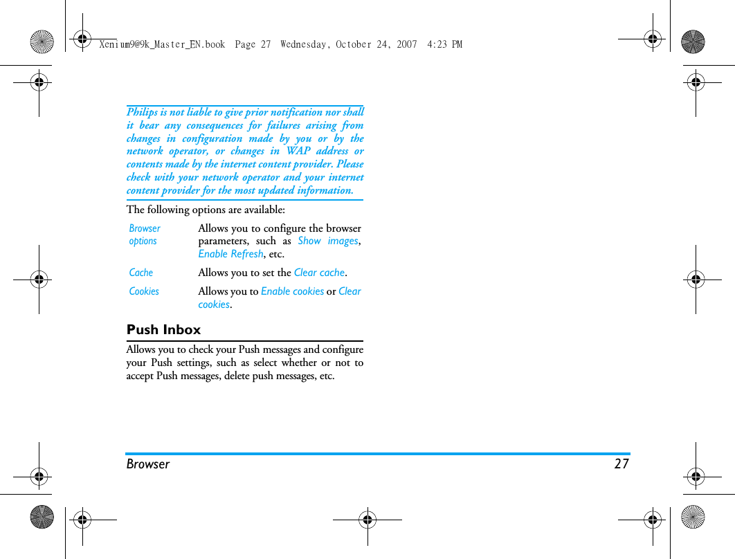 Browser 27Philips is not liable to give prior notification nor shallit bear any consequences for failures arising fromchanges in configuration made by you or by thenetwork operator, or changes in WAP address orcontents made by the internet content provider. Pleasecheck with your network operator and your internetcontent provider for the most updated information.The following options are available:Push InboxAllows you to check your Push messages and configureyour Push settings, such as select whether or not toaccept Push messages, delete push messages, etc. Browser optionsAllows you to configure the browserparameters, such as Show images,Enable Refresh, etc.CacheAllows you to set the Clear cache. CookiesAllows you to Enable cookies or Clearcookies. Xenium9@9k_Master_EN.book  Page 27  Wednesday, October 24, 2007  4:23 PM