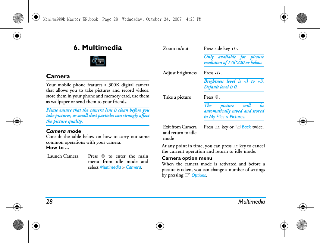 28 Multimedia6. MultimediaCameraYour mobile phone features a 300K digital camerathat allows you to take pictures and record videos,store them in your phone and memory card, use themas wallpaper or send them to your friends.Please ensure that the camera lens is clean before youtake pictures, as small dust particles can strongly affectthe picture quality.Camera modeConsult the table below on how to carry out somecommon operations with your camera.How to ... At any point in time, you can press ) key to cancelthe current operation and return to idle mode.Camera option menuWhen the camera mode is activated and before apicture is taken, you can change a number of settingsby pressing L Options.Launch Camera Press , to enter the mainmenu from idle mode andselect Multimedia > Camera.Zoom in/out  Press side key +/-.Only available for pictureresolution of 176*220 or below.Adjust brightness Press +/-.Brightness level is -3 to +3.Default level is 0. Take a picture Press ,.The picture will beautomatically saved and storedin My Files > Pictures. Exit from Camera and return to idle modePress ) key or R Back twice.Xenium9@9k_Master_EN.book  Page 28  Wednesday, October 24, 2007  4:23 PM
