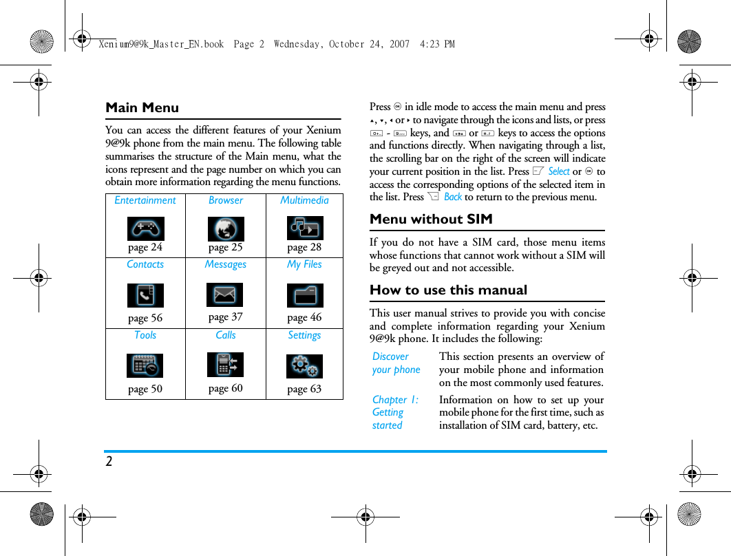 2Main MenuYou can access the different features of your Xenium9@9k phone from the main menu. The following tablesummarises the structure of the Main menu, what theicons represent and the page number on which you canobtain more information regarding the menu functions.Press , in idle mode to access the main menu and press+, -, < or > to navigate through the icons and lists, or press0 - 9 keys, and * or # keys to access the optionsand functions directly. When navigating through a list,the scrolling bar on the right of the screen will indicateyour current position in the list. Press L Select or , toaccess the corresponding options of the selected item inthe list. Press R  Back to return to the previous menu. Menu without SIMIf you do not have a SIM card, those menu itemswhose functions that cannot work without a SIM willbe greyed out and not accessible.  How to use this manualThis user manual strives to provide you with conciseand complete information regarding your Xenium9@9k phone. It includes the following:Entertainment Browser Multimediapage 24 page 25 page 28Contacts Messages My Filespage 56 page 37 page 46Tools Calls Settingspage 50 page 60 page 63Discover your phoneThis section presents an overview ofyour mobile phone and informationon the most commonly used features.Chapter 1: Getting startedInformation on how to set up yourmobile phone for the first time, such asinstallation of SIM card, battery, etc.Xenium9@9k_Master_EN.book  Page 2  Wednesday, October 24, 2007  4:23 PM