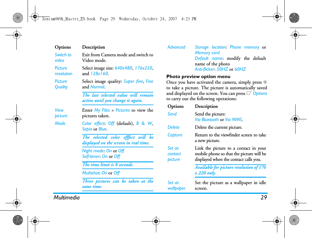 Multimedia 29Photo preview option menuOnce you have activated the camera, simply press ,to take a picture. The picture is automatically savedand displayed on the screen. You can press L Optionsto carry out the following operations: Options DescriptionSwitch to videoExit from Camera mode and switch toVideo mode.PictureresolutionSelect image size: 640x480, 176x220,and 128x160.Picture QualitySelect image quality: Super fine, Fineand Normal.The last selected value will remainactive until you change it again.ViewpictureEnter My Files > Pictures to view thepictures taken.Mode Color effect:  Off  (default),  B &amp; W,Sepia or Blue. The selected color efffect will bedisplayed on the screen in real time. Night mode: On or OffSelf-timer: On or OffThe time limit is 8 seconds. Multishot: On or OffThree pictures can be taken at thesame time.Advanced Storage location:  Phone memory orMemory cardDefault name: modify the defaultname of the photo Anti-flicker: 50HZ or 60HZOptions DescriptionSend Send the picture:Via Bluetooth or Via MMS.Delete Delete the current picture.Capture Return to the viewfinder screen to takea new picture.Set as contact pictureLink the picture to a contact in yourmobile phone so that the picture will bedisplayed when the contact calls you.Available for picture resolution of 176x 220 only.Set as wallpaperSet the picture as a wallpaper in idlescreen.Xenium9@9k_Master_EN.book  Page 29  Wednesday, October 24, 2007  4:23 PM