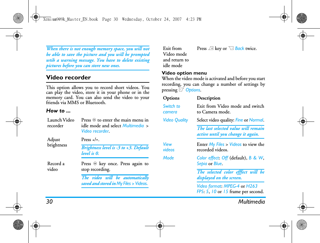 30 MultimediaWhen there is not enough memory space, you will notbe able to save the picture and you will be promptedwtih a warning message. You have to delete existingpictures before you can store new ones. Video recorderThis option allows you to record short videos. Youcan play the video, store it in your phone or in thememory card. You can also send the video to yourfriends via MMS or Bluetooth. How to ...Video option menuWhen the video mode is activated and before you startrecording, you can change a number of settings bypressing L Options.Launch Video recorderPress , to enter the main menu inidle mode and select Multimedia >Video recorder.Adjust brightnessPress +/-.Brightness level is -3 to +3. Defaultlevel is 0. Record a videoPress , key once. Press again tostop recording.The video will be automaticallysaved and stored in My Files > Videos. Exit from Video mode and return to idle modePress ) key or R Back twice.Options DescriptionSwitch to cameraExit from Video mode and switchto Camera mode.Video Quality Select video quality: Fine or Normal.The last selected value will remainactive until you change it again.ViewvideosEnter My Files > Videos to view therecorded videos.Mode Color effect: Off (default), B &amp; W,Sepia or Blue.The selected color efffect will bedisplayed on the screen. Video format: MPEG-4 or H263FPS: 5, 10 or 15 frame per second.Xenium9@9k_Master_EN.book  Page 30  Wednesday, October 24, 2007  4:23 PM